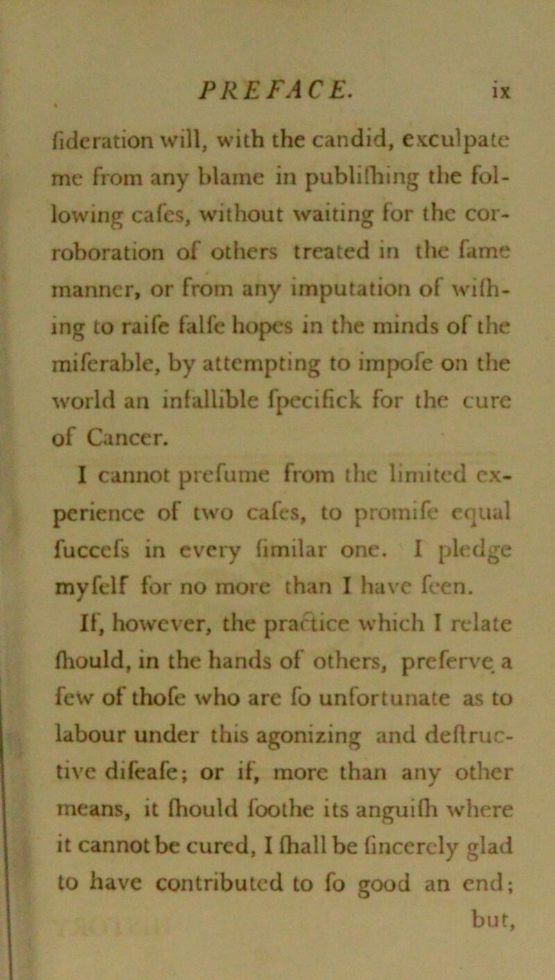 fideration will, with the candid, exculpate me from any blame in publifiling the fol- lowing cafes, without waiting for the cor- roboration of others treated in the fame manner, or from any imputation of will- ing to raife falfe hopes in the minds of the miferable, by attempting to impofe on the world an infallible fpccifick for the cure of Cancer. I cannot prefume from the limited ex- perience of two cafes, to promtfe equal fuccefs in every (imilar one. I pledge myfelf for no more than I have feen. If, however, the practice which I relate fhould, in the hands of others, preferve a few of thofe who are fo unfortunate as to labour under this agonizing and deflruc- tive difeafe; or if, more than any other means, it fhould foothe its anguifh where it cannot be cured, I fhalibe fincerely glad to have contributed to fo good an end; but.