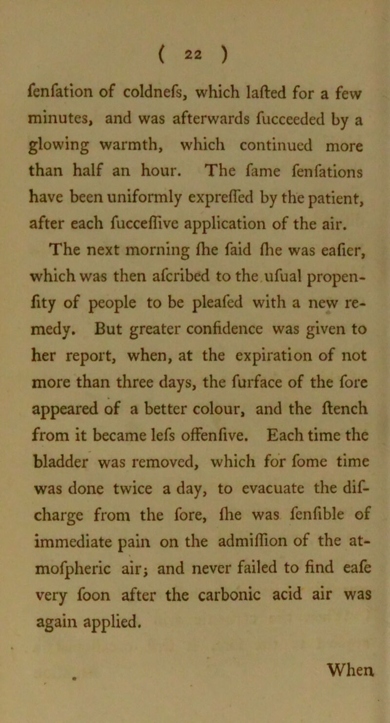 fenfation of coldnefs, which lafled for a few minutes, and was afterwards fucceeded by a glowing warmth, which continued more than half an hour. The fame fenfations have been uniformly exprefled by the patient, after each fucceffive application of the air. The next morning fhe faid fhe was eaficr, which was then afcribed to the ufual propen- fity of people to be pleafed with a new re- medy. But greater confidence was given to her report, when, at the expiration of not more than three days, the furface of the fore appeared of a better colour, and the flench from it became lefs offenfive. Each time the bladder was removed, which for fome time was done twice a day, to evacuate the dis- charge from the fore, (lie was fenfible of immediate pain on the admiffion of the at- mofpheric air; and never failed to find eafe very foon after the carbonic acid air was again applied. When