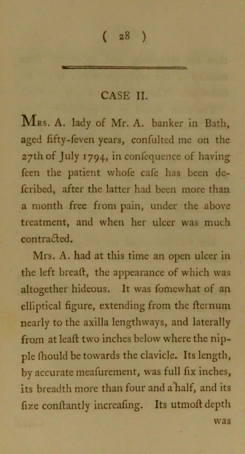 CASE II. Mrs. A. lady of Mr. A. banker in Bath, aged fifty-feven years, confulted me on the 27th of July 1794, in confequence of having feen the patient whofe cafe has been de- fcribed, after the latter had been more than a month free from pain, under the above treatment, and when her ulcer was much contracted. Mrs. A. had at this time an open ulcer in the left breaft, the appearance of which was altogether hideous. It was fomewhat of an elliptical figure, extending from the fternum nearly to the axilla lengthways, and laterally from at lead: twro inches below where the nip- ple diould be towards the clavicle. Its length, by accurate meafurement, was full fix inches, its breadth more than four and a'half, and its fize conflantly increafing. Its utmoJd depth