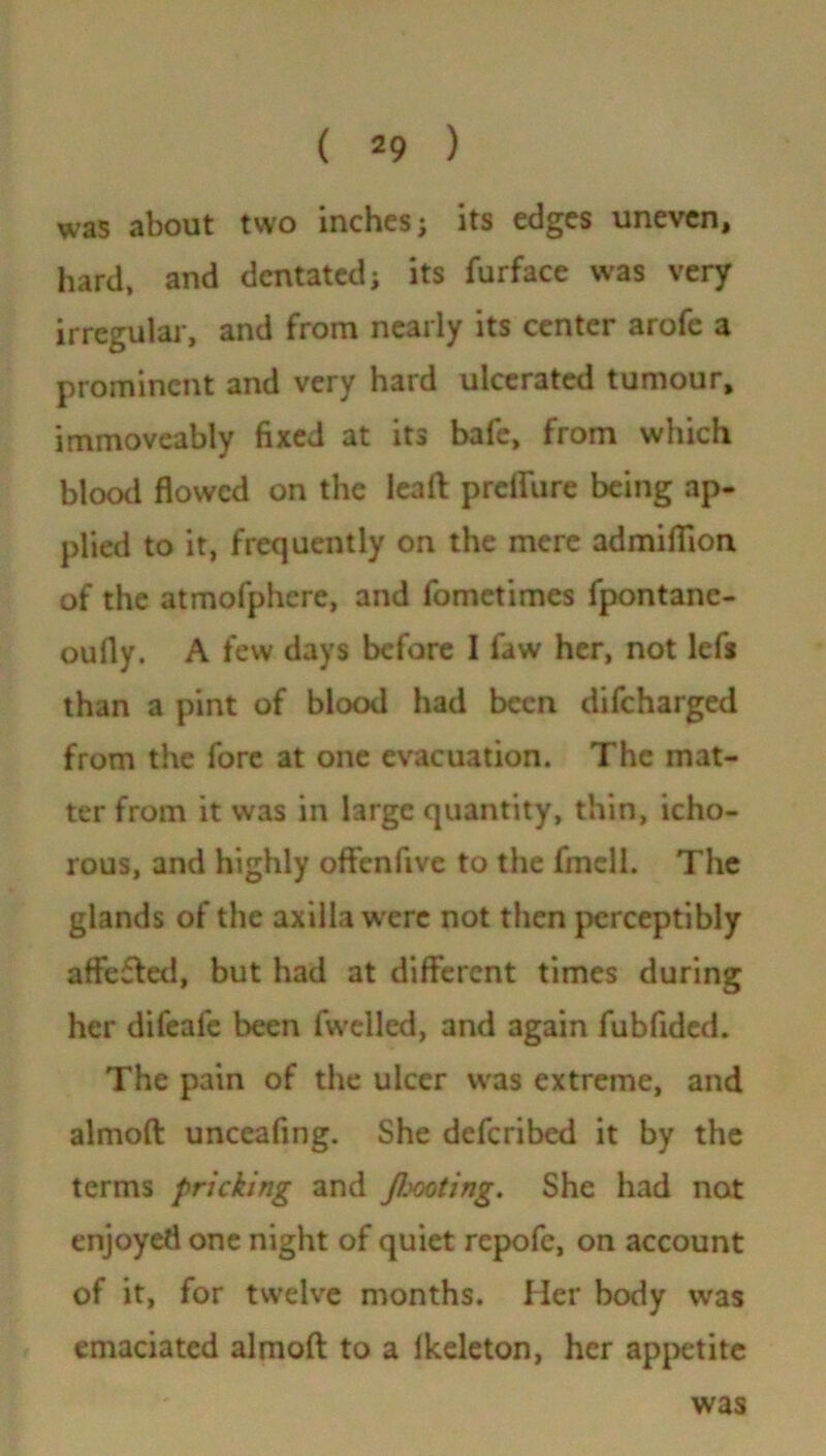 was about two inches; its edges uneven, hard, and dcntated; its furface was very irregular, and from nearly its center arofe a prominent and very hard ulcerated tumour, immoveably fixed at its bafe, from which blood flowed on the lead prelfure being ap- plied to it, frequently on the mere admiflion of the atmofphere, and fometimes fpontane- oufly. A few days before I faw her, not lefs than a pint of blood had been difeharged from the fore at one evacuation. The mat- ter from it was in large quantity, thin, icho- rous, and highly ofFcnfivc to the fmell. The glands of the axilla were not then perceptibly affeffed, but had at different times during her difeale been fwcllcd, and again fubfided. The pain of the ulcer was extreme, and almoft unceafing. She deferibed it by the terms pricking and fimting. She had not enjoyed one night of quiet repofe, on account of it, for twelve months. Her body was emaciated almoft to a lkeleton, her appetite