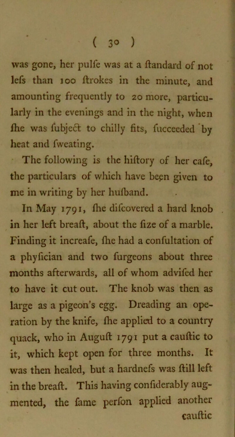 ( 3® ) was gone, her pulfe was at a ftandard of not lefs than 100 ftrokes in the minute, and amounting frequently to 20 more, particu- larly in the evenings and in the night, when fhe was fubjedt to chilly fits, fucceeded by heat and fweating. The following is the hiftory of her cafe, the particulars of which have been given to me in writing by her hufband. In May 1791, file difcovered a hard knob . in her left bread:, about the fize of a marble. Finding it increafe, file had a confutation of a phyfician and two furgeons about three months afterwards, all of whom advifed her to have it cut out. The knob was then as large as a pigeon’s egg. Dreading an ope- ration by the knife, file applied to a country quack, who in Auguft 1791 put a cauftic to it, which kept open for three months. It was then healed, but a hardnefs was ftill left in the bread:. This having confiderably aug- mented, the fame perfon applied another caudic