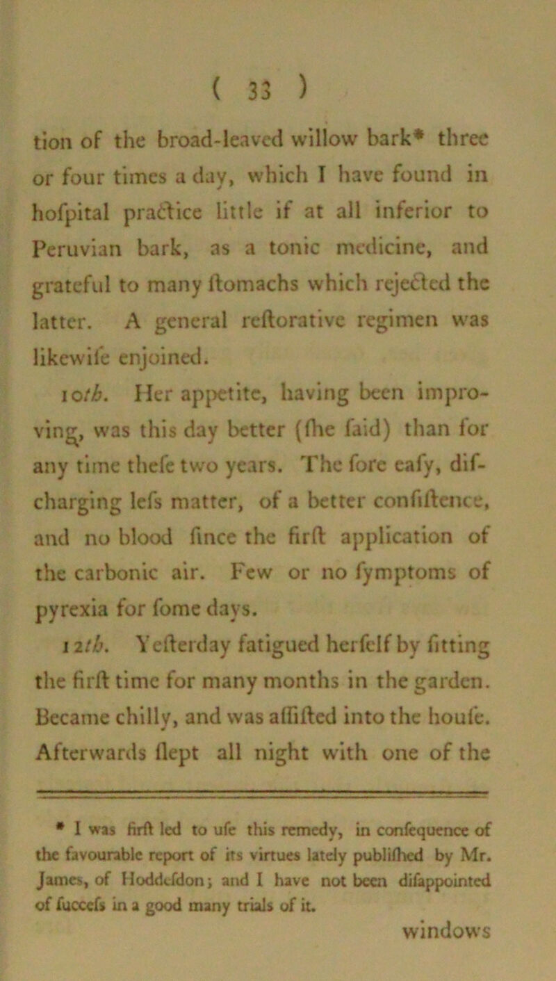 tion of the broad-leaved willow bark* three or four times a day, which I have found in hofpital practice little if at all inferior to Peruvian bark, as a tonic medicine, and grateful to many domachs which rejected the latter. A general reftorative regimen was likewife enjoined. ioth. Her appetite, having been impro- ving, was this day better (die laid) than lor any time thefe two years. The fore ealy, dif- charging lefs matter, of a better confidence, and no blood fince the firft application of the carbonic air. Few or no fymptoms of pyrexia for fame days. 12th. Yederday fatigued herfelf by fitting the fird time for many months in the garden. Became chillv, and was alfided into the houfe. Afterwards llept all night with one of the * 1 was firft led to ufe this remedy, in confcqucnce of the favourable report of its virtues lately publifhed by Mr. James, of Hoddcfdon; and I have not been difappointed of fuccefs in a good many trials of it. windows