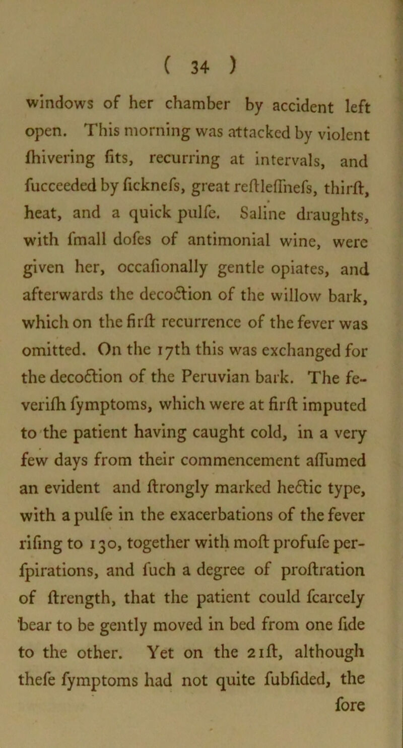 windows of her chamber by accident left open. This morning was attacked by violent fhivering fits, recurring at intervals, and fucceeded by ficknefs, great redlefliiefs, third:, heat, and a quick pulfe. Saline draughts, with fmall dofes of antimonial wine, were given her, occafionally gentle opiates, and afterwards the deco&ion of the willow bark, which on the fir# recurrence of the fever was omitted. On the 17th this was exchanged for the deco&ion of the Peruvian bark. The fe- verifh fymptoms, which were at firfl imputed to the patient having caught cold, in a very few days from their commencement affumed an evident and ftrongly marked he6tic type, with a pulfe in the exacerbations of the fever rifing to 130, together with mod: profufe per- fpirations, and fuch a degree of proftration of drength, that the patient could fcarcely 'bear to be gently moved in bed from one fide to the other. Yet on the 21ft, although thefe fymptoms had not quite fubfided, the fore