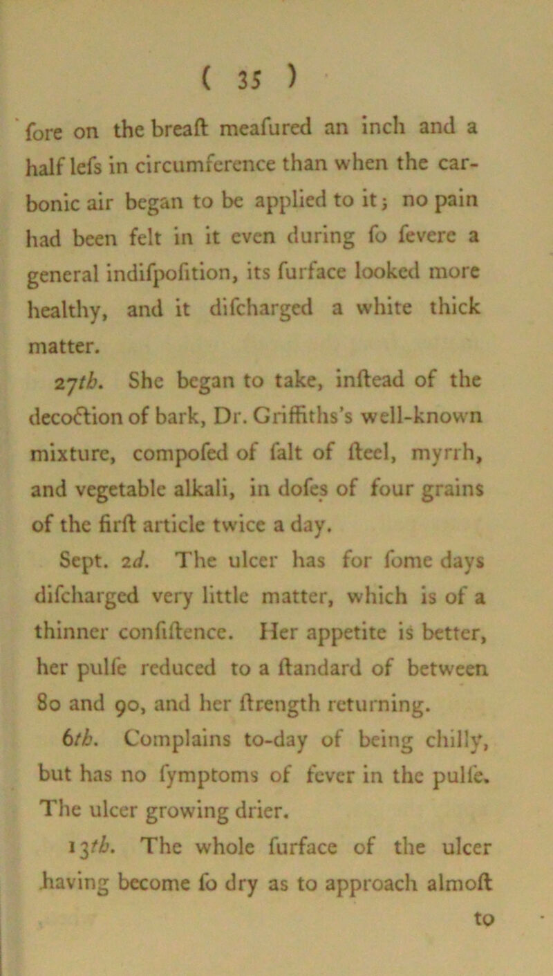 fore on the bread meafured an inch and a half lefs in circumference than when the car- bonic air began to be applied to it j no pain had been felt in it even during fo fevere a general indifpofition, its furface looked more healthy, and it difeharged a w-hite thick matter. 27/(6. She began to take, indead of the deco&ion of bark, Dr. Griffiths’s well-known mixture, compofed of fait of ftecl, myrrh, and vegetable alkali, in dofes of four grains of the fird article twice a day. Sept. 2d. The ulcer has for fome days difeharged very little matter, which is of a thinner confidence. Her appetite is better, her pulfe reduced to a dandard of between 80 and 90, and her drength returning. 6th. Complains to-day of being chilly, but has no fymptoms of fever in the pulfe. The ulcer growing drier. 13/6. The whole furface of the ulcer having become fo dry as to approach almoft to