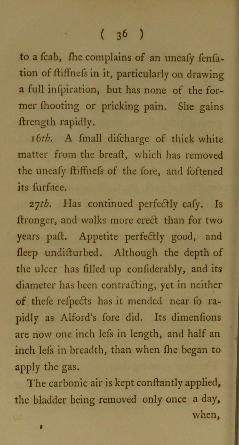 to a fcab, fhe complains of an uneafy fcnfa- tion of didnefs in it, particularly on drawing a full infpiration, but has none of the for- mer (hooting or pricking pain. She gains ftrength rapidly. 16th. A fmall difcharge of thick white matter from the bread, which has removed the uneafy fliffnefs of the fore, and foftened its furface. 2yth. Has continued perfectly eafy. Is Itronger, and walks more erect than for two years pad. Appetite perfectly good, and deep undidurbed. Although the depth of the ulcer has filled up conliderably, and its diameter has been contracting, yet in neither of thefe refpects has it mended near fo ra- pidly as Alford’s fore did. Its dimenfions are now one inch lefs in length, and half an inch lei's in breadth, than when die began to apply the gas. The carbonic air is kept condantly applied, the bladder being removed only once a day, when. t