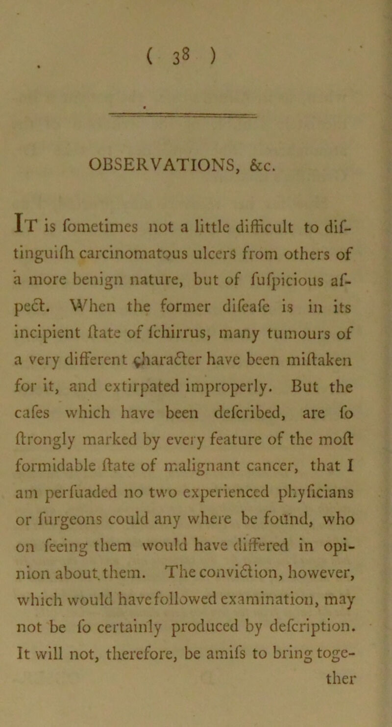 OBSERVATIONS, &c. It is fometimes not a little difficult to dif- tinguifh carcinomatous ulcers from others of a more benign nature, but of fufpicious af- pe£t. When the former difeafe is in its incipient (fate of fchirrus, many tumours of a very different ^haradter have been miftaken for it, and extirpated improperly. But the cafes which have been deferibed, are fo ftrongly marked by every feature of the moft formidable ftate of malignant cancer, that I am perfuaded no two experienced pkyficians or furgeons could any where be found, who on feeing them would have differed in opi- nion about them. The convidlion, however, which would have followed examination, may not be fo certainly produced by defeription. It will not, therefore, be amifs to bring toge- ther
