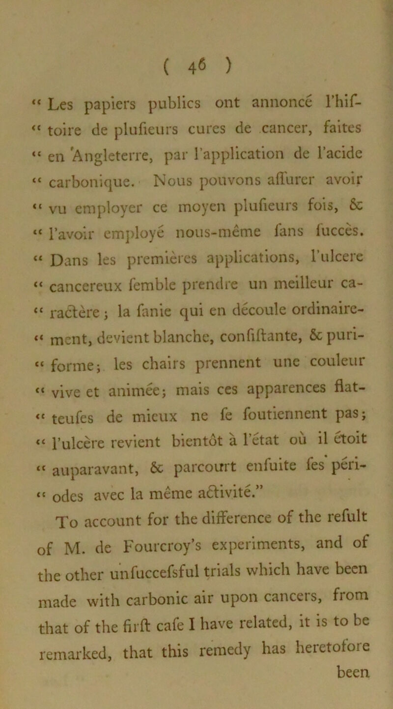 ( ) “ Les papiers publics ont annonce l’hif- “ toire de plufieurs cures de cancer, faites “ en Anglcterre, par l’application de l’acide “ carboniquc. Nous pouvons afiurcr avoir “ vu employer ce moyen plufieurs fois, & « l’avoir employe nous-meme fans fucces. “ Dans les premieres applications, 1’ulcere «« cancereux femble prendre un meilleur ca- “ ractere j la fanie qui en decoule ordinaire- «« ment, devient blanche, confidante, &puri- tc forme; les chairs prennent une couleur <« vive et animee; mais ces apparences flat- <c teufes de mieux ne fe foutierment pas; Pulcere revient bientot a l’etat ou il etoit <l auparavant, & parcourt enfuite fes peri- “ odes avec la meme a&ivite.” To account for the difference of the refult of M. de Fourcroy’s experiments, and of the other unfuccefsful trials which have been made with carbonic air upon cancels, fiom that of the fil'd cafe I have related, it is to be remarked, that this remedy has heretofore been