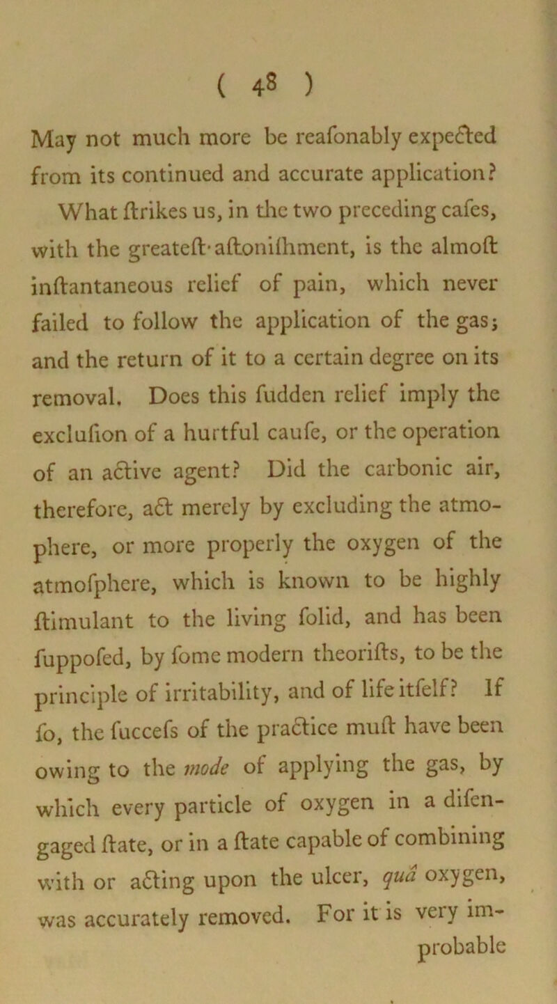 ( 43 ) May not much more be reafonably expected from its continued and accurate application? What ftrikes us, in the two preceding cafes, with the greatefb aftonilhment, is the almoft inftantaneous relief of pain, which never failed to follow the application of the gas j and the return of it to a certain degree on its removal. Does this fudden relief imply the exclulion of a hurtful caufe, or the operation of an active agent? Did the carbonic air, therefore, a£t merely by excluding the atmo- phere, or more properly the oxygen of the atmofphere, which is known to be highly ftimulant to the living folid, and has been fuppofed, by fome modern theories, to be the principle of irritability, and of life itfelf ? If fo, the fuccefs of the practice muft have been owing to the inode of applying the gas, by which every particle of oxygen in a difen- gaged ft ate, or in a ftate capable of combining with or acting upon the ulcer, qua oxygen, was accurately removed. For it is veiy im- probable