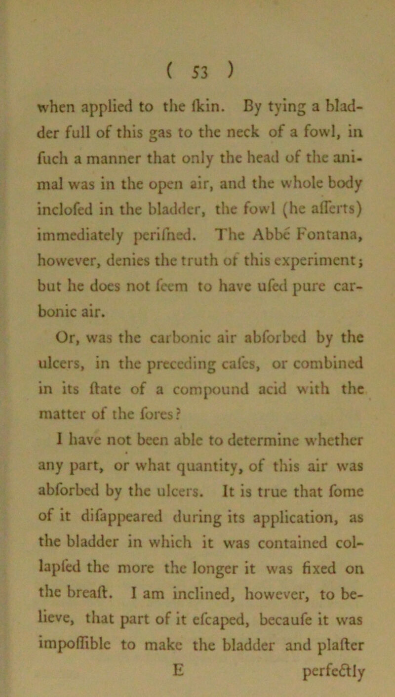 when applied to the ilcin. By tying a blad- der full of this gas to the neck of a fowl, in fuch a manner that only the head of the ani- mal was in the open air, and the whole body inclofed in the bladder, the fowl (he allerts) immediately perifned. The Abbe Fontana, however, denies the truth ot this experiment j but he does not feem to have ufed pure car- bonic air. Or, was the carbonic air abforbcd by the ulcers, in the preceding cafes, or combined in its ftate of a compound acid with the matter of the fores? I have not been able to determine whether any part, or what quantity, of this air was abforbed by the ulcers. It is true that fome of it difappeared during its application, as the bladder in which it was contained col- lapled the more the longer it was fixed on the breaft. I am inclined, however, to be- lieve, that part of it efcaped, becaufe it was impofliblc to make the bladder and plaflcr E perfe&Iy