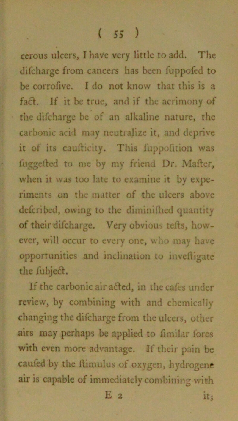 ccrous ulcers, I hatfe very little to add. The difcharge from cancers has been fuppofed to be corrofive. I do not know that this is a fact. If it be true, and if the acrimony of the difcharge be of an alkaline nature, the carbonic acid may neutralize it, and deprive it of its cauftieity. This fuppofition was fug-died to me by my friend Dr. Mailer, when it was too late to examine it by expe- riments on the matter of the ulcers above deferibed, owing to the diminiftied quantity of their difcharge. Very obvious tells, how- ever, will occur to every one, who may have opportunities and inclination to invcfligate the fubje£l. If the carbonic air a£ted, in the cafes under review, by combining with and chemically changing the difcharge from the ulcers, other airs may perhaps be applied to fimilar fores with even more advantage. If their pain be caufed by the flimulus of oxygen, hydrogene air is capable of immediately combining with E 2 it;