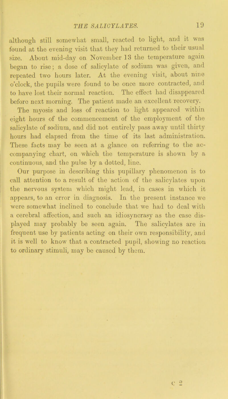 although still somewhat small, reacted to light, and it was found at the evening visit that they had returned to their usual size. About mid-day on November 13 the temperature again began to rise; a dose of salicylate of sodium was given, and repeated two hours later. At the evening visit, about nine o’clock, the pupils were found to be once more contracted, and to have lost their normal reaction. The effect had disappeared before next morning. The patient made an excellent recovery. The myosis and loss of reaction to light appeared within eight hours of the commencement of the employment of the salicylate of sodium, and did not entirely pass away until thirty hours had elapsed from the time of its last administration. These facts may be seen at a glance on referring to the ac- companying chart, on which the temperature is shown by a continuous, and the pulse by a dotted, line. Our purpose in describing this pupillary phenomenon is to call attention to a result of the action of the salicylates upon the nervous system which might lead, in cases in which it appears, to an error in diagnosis. In the present instance we were somewhat inclined to conclude that we had to deal with a cerebral affection, and such an idiosyncrasy as the case dis- played may probably be seen again. The salicylates are in frequent use by patients acting on their own responsibility, and it is well to know that a contracted pupil, showing no reaction to ordinary stimuli, may be caused by them.