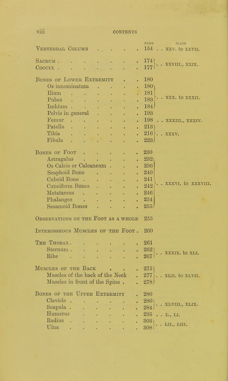 Vertebral Column • PAGE 154 PLATE . . XXV. to XXVII. Sacrum . . . . 174 . . XXVIII., XXIX. Coccyx • 177 Bones op Lower Extremity 180 Os innominatum • 180 Ilium .... . 181 -. . XXX. to XXXII. Pubes .... # 183 Ischium .... • 184; Pelvis in general • 193 Femur .... • 198 . . XXXIII., XXXIV. Patella .... • 213 Tibia . . ■ 216 -. . XXXV. Fibula .... • 223; Bones op Foot • 230 Astragalus • 232\ Os Calcis or Calcaneum . • 236 Scaphoid Bone • 240 Cuboid Bone . 241 . XXXVI. to XXXV Cuneiform Bones • 242 Metatarsus • 246 Phalanges ■ 254 Sesamoid Bones • 255/ Observations on the Foot as a whole 255 Interosseous Muscles op the Foot • 260 The Thorax .... 261 Sternum .... • • 262 . . XXXIX. to XLI. Bibs .... • • 267. Muscles op the Back • 275' Muscles of the back of the Neck • 277 -. . XLII. to XLVII. Muscles in front of the Spine • • 278; Bones op the Upper Extremity • 280 Clavicle .... • 280) Scapula .... • 284, . . XLVIII., XLIX. Humerus • 295 . . L., LI. Badius .... 303) Ulna .... 308) . . LII., LIII.