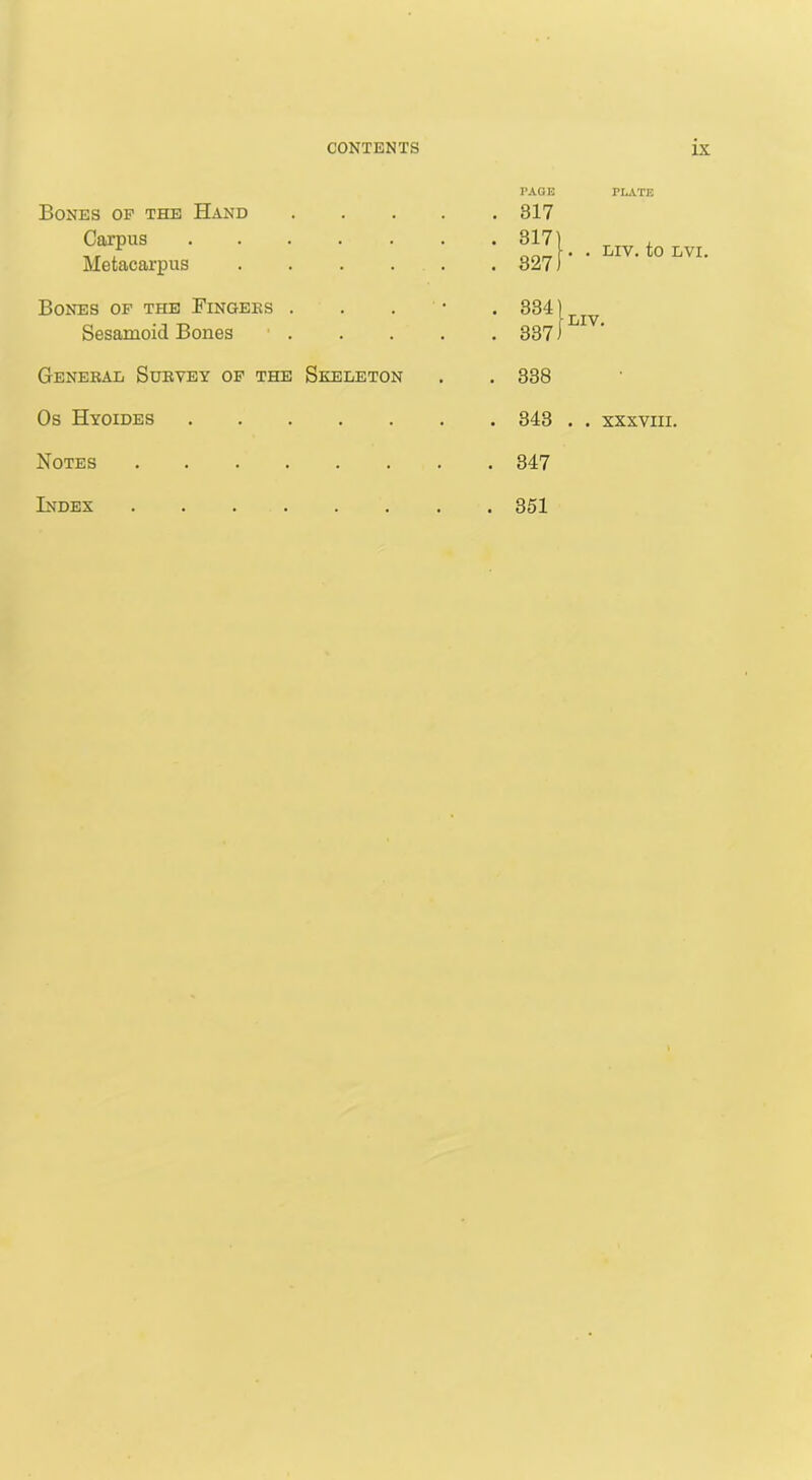 Bones of the Hand Carpus Metacarpus PAGE 317 317 327 Bones of the Fingers Sesamoid Bones 334 337 General Survey of the Skeleton . . 338 Os Hyoides Notes 347 Index 351 PLATE . . LIV. to LVI. LIV.