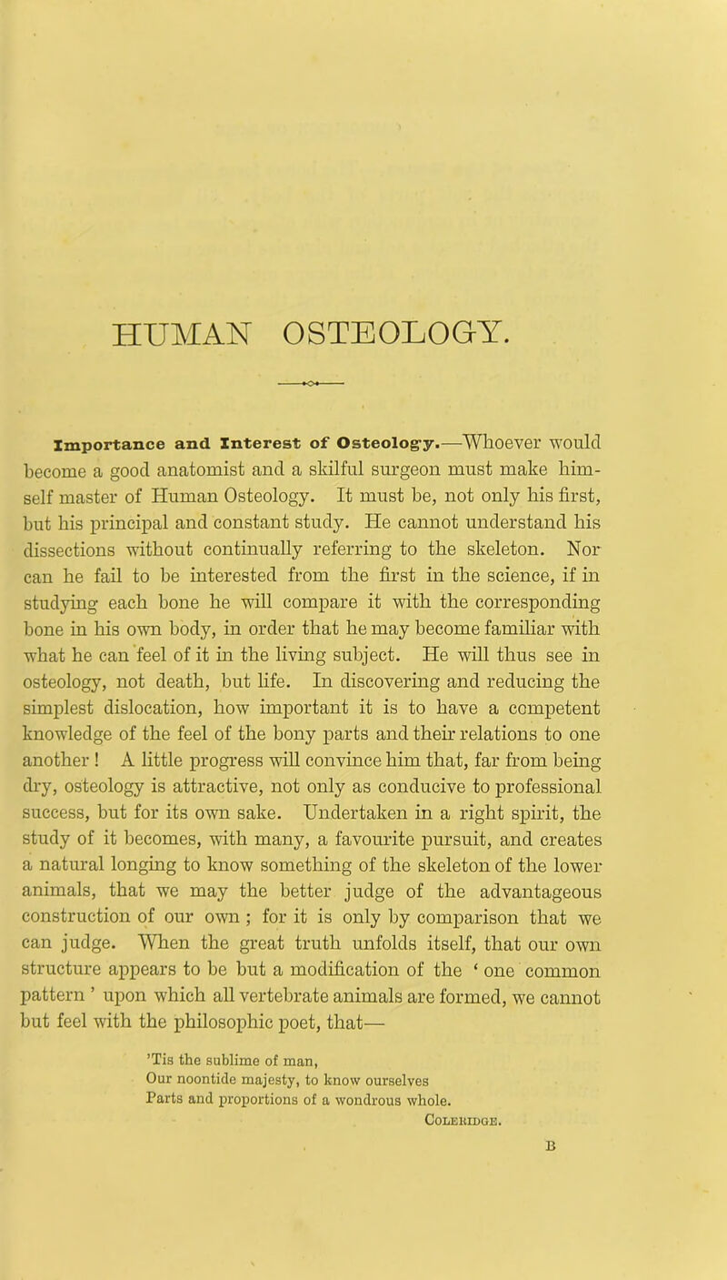 Importance and Interest of Osteolog-y.—Whoever would become a good anatomist and a skilful surgeon must make him- self master of Human Osteology. It must be, not only his first, but his principal and constant study. He cannot understand his dissections without continually referring to the skeleton. Nor can he fail to be interested from the first in the science, if in studying each bone he will compare it with the corresponding bone in his own body, in order that he may become familiar with what he can feel of it in the living subject. He will thus see in osteology, not death, but life. In discovering and reducing the simplest dislocation, how important it is to have a competent knowledge of the feel of the bony parts and them relations to one another ! A little progress will convince him that, far from being dry, osteology is attractive, not only as conducive to professional success, but for its own sake. Undertaken in a right spirit, the study of it becomes, with many, a favourite pursuit, and creates a natural longing to know something of the skeleton of the lower animals, that we may the better judge of the advantageous construction of our own ; for it is only by comparison that we can judge. When the great truth unfolds itself, that our own structure appears to be but a modification of the ‘ one common pattern ’ upon which all vertebrate animals are formed, we cannot but feel with the philosophic poet, that— ’Tis the sublime of man, Our noontide majesty, to know ourselves Parts and proportions of a wondrous whole. COLEUIDOE. B