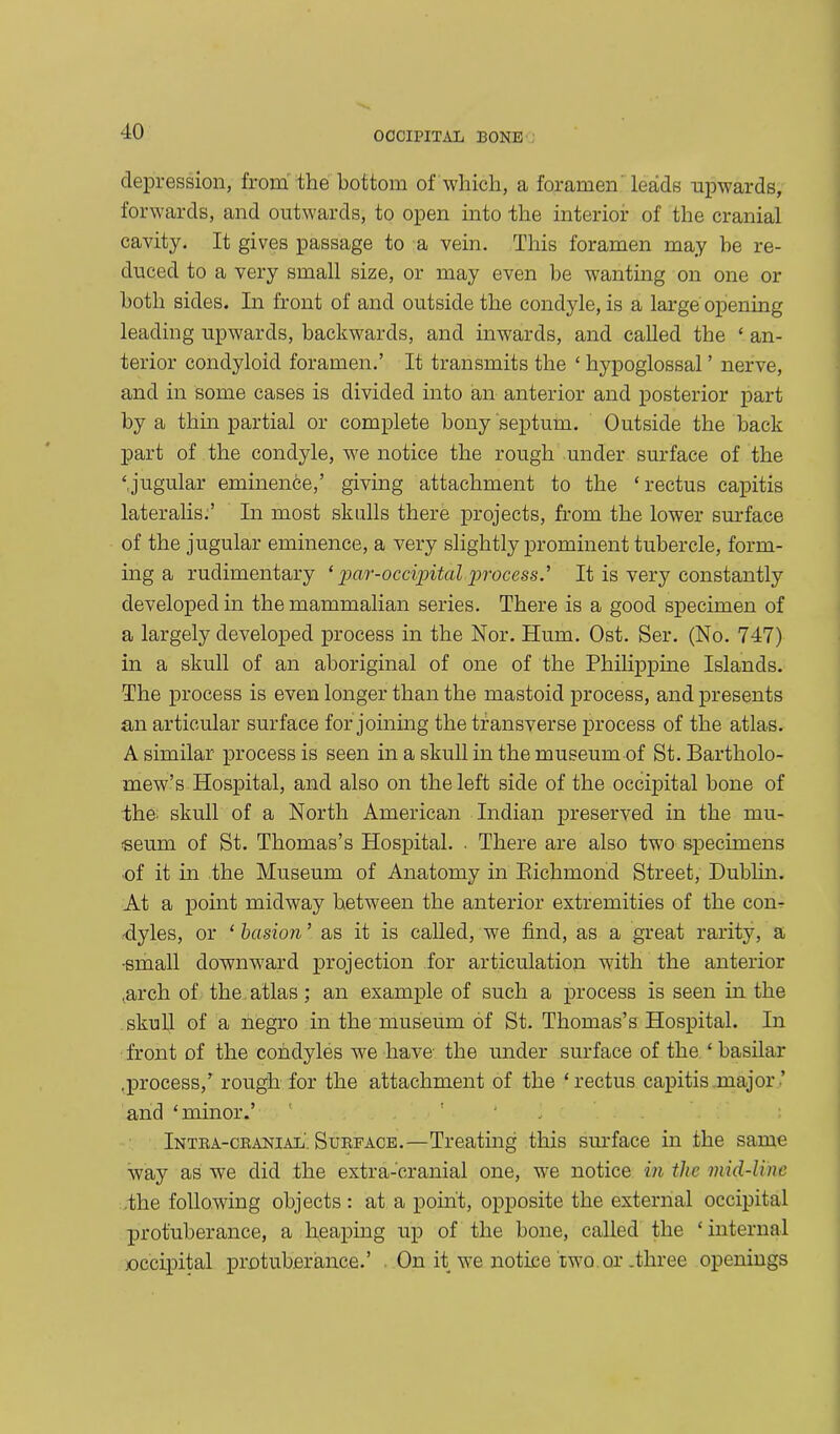 depression, from the bottom of which, a foramen leads upwards, forwards, and outwards, to open into the interior of the cranial cavity. It gives passage to a vein. This foramen may be re- duced to a very small size, or may even be wanting on one or both sides. In front of and outside the condyle, is a large opening leading upwards, backwards, and inwards, and called the ‘ an- terior condyloid foramen.’ It transmits the ‘ hypoglossal ’ nerve, and in some cases is divided into an anterior and posterior part by a thin partial or complete bony septum. Outside the back part of the condyle, we notice the rough under surface of the ‘jugular eminence,’ giving attachment to the ‘rectus capitis lateralis.’ In most skulls there projects, from the lower surface of the jugular eminence, a very slightly prominent tubercle, form- ing a rudimentary ‘ pcir-occipital.process.’ It is very constantly developed in the mammalian series. There is a good specimen of a largely developed process in the Nor. Hum. Ost. Ser. (No. 747) in a skull of an aboriginal of one of the Philippine Islands. The process is even longer than the mastoid process, and presents an articular surface for joining the transverse process of the atlas. A similar process is seen in a skull in the museum of St. Bartholo- mew’s Hospital, and also on the left side of the occipital bone of the- skull of a North American Indian preserved in the mu- seum of St. Thomas’s Hospital. . There are also two specimens of it in the Museum of Anatomy in Richmond Street, Dublin. At a point midway between the anterior extremities of the con- dyles, or ‘ bctsion ’ as it is called, we find, as a great rarity, a •small downward projection for articulation with the anterior .arch of the atlas; an example of such a process is seen in the skull of a negro in the museum of St. Thomas’s Hospital. In front of the condyles we have the under surface of the ‘ basilar .process,’ rough for the attachment of the ‘rectus capitis major ’ and ‘minor.’ : Intra-cranial. Surface.—Treating this surface in the same way as we did the extra-cranial one, we notice in the mid-line the following objects: at a point, opposite the external occipital protuberance, a heaping up of the bone, called the * internal joccipital protuberance.’ On it we notice two or .three openings