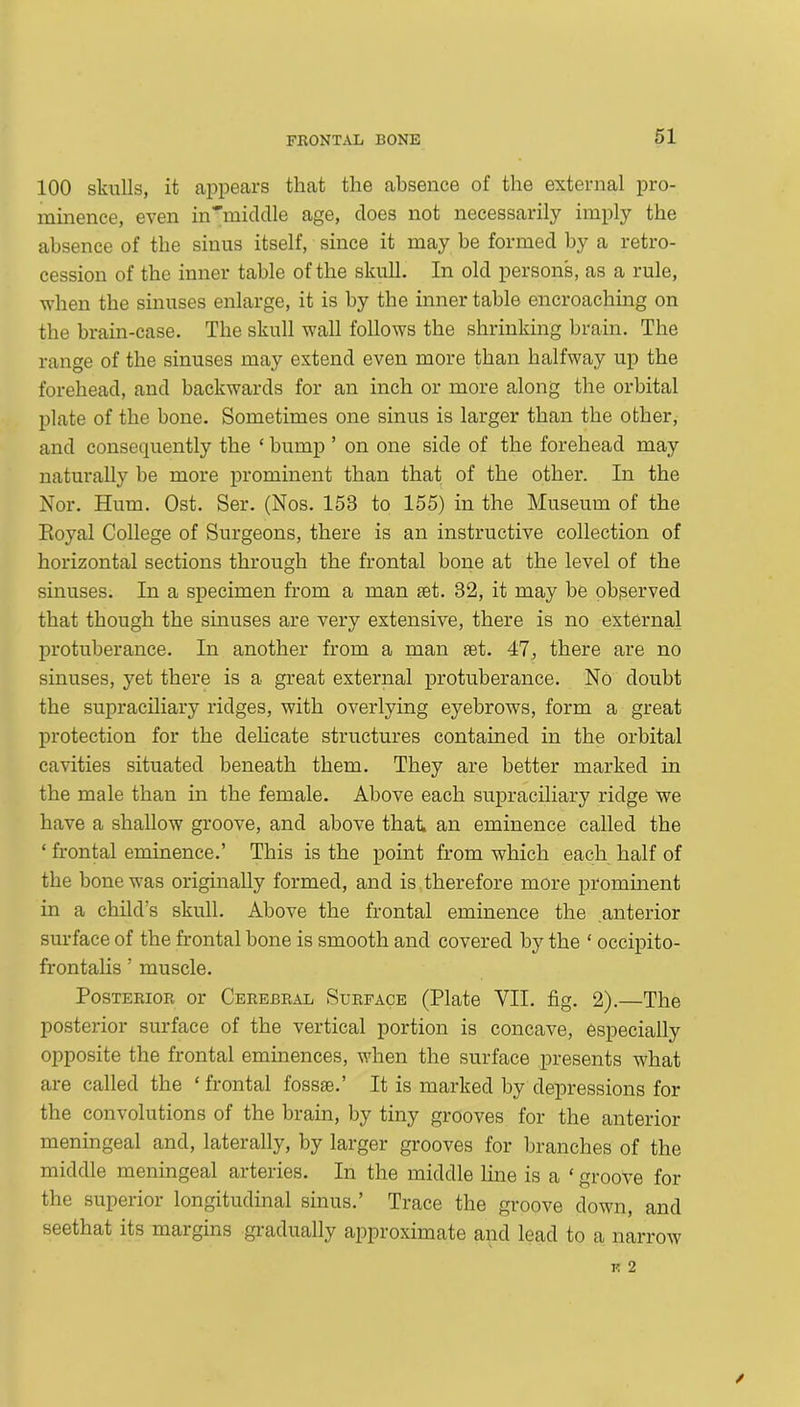 100 skulls, it appears that the absence of the external pro- minence, even in'middle age, does not necessarily imply the absence of the sinus itself, since it may be formed by a retro- cession of the inner table of the skull. In old persons, as a rule, when the sinuses enlarge, it is by the inner table encroaching on the brain-case. The skull wall follows the shrinking brain. The range of the sinuses may extend even more than halfway up the forehead, and backwards for an inch or more along the orbital plate of the bone. Sometimes one sinus is larger than the other, and consequently the £ bump ’ on one side of the forehead may naturally be more prominent than that of the other. In the Nor. Hum. Ost. Ser. (Nos. 153 to 155) in the Museum of the Eoyal College of Surgeons, there is an instructive collection of horizontal sections through the frontal bone at the level of the sinuses. In a specimen from a man set. 32, it may be observed that though the sinuses are very extensive, there is no external protuberance. In another from a man set. 47, there are no sinuses, yet there is a great external protuberance. No doubt the supraciliary ridges, with overlying eyebrows, form a great protection for the delicate structures contained in the orbital cavities situated beneath them. They are better marked in the male than in the female. Above each supraciliary ridge we have a shallow groove, and above that an eminence called the ‘ frontal eminence.’ This is the point from which each half of the bone was originally formed, and is therefore more prominent in a child’s skull. Above the frontal eminence the anterior surface of the frontal bone is smooth and covered by the ‘ occipito- frontalis ’ muscle. Posterior or Cerebral Surface (Plate VII. fig. 2).—The posterior surface of the vertical portion is concave, especially opposite the frontal eminences, when the surface presents what are called the ‘ frontal fossae.’ It is marked by depressions for the convolutions of the brain, by tiny grooves for the anterior meningeal and, laterally, by larger grooves for branches of the middle meningeal arteries. In the middle line is a £ groove for the superior longitudinal sinus.’ Trace the groove down, and seethat its margins gradually approximate and lead to a narrow