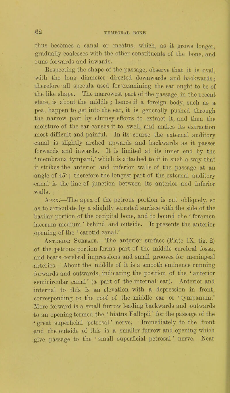 thus becomes a canal or mektus, which, as it grows longer, gradually coalesces with the other constituents of the bone, and runs forwards and inwards. Respecting the shape of the passage, observe that it is oval, with the long diameter directed downwards and backwards; therefore all specula used for examining the ear ought to be of the like shape. The narrowest part of the passage, in the recent state, is about the middle; hence if a foreign body, such as a pea, happen to get into the ear, it is generally pushed through the narrow part by clumsy efforts to extract it, and then the moisture of the ear causes it to swell, and makes its extraction most difficult and painful. In its course the external auditory •canal is slightly arched upwards and backwards as it passes forwards and inwards. It is limited at its inner end by the * membrana tympani,’ which is attached to it in such a way that it strikes the anterior and inferior walls of the passage at an angle of 45°; therefore the longest part of the external auditory ■canal is the line of junction between its anterior and inferior walls. Apex.:—The apex of the petrous portion is cut obliquely, so as to articulate by a slightly serrated surface with the side of the basilar portion of the occipital bone, and to bound the ‘ foramen lacerum medium ’ behind and outside. It presents the anterior opening of the ‘ carotid canal.’ Anterior Surface.—The anterior surface (Plate IX. fig. 2) of the petrous portion forms part of the middle cerebral fossa, and bears cerebral impressions and small grooves for meningeal arteries. About the middle of it is a smooth eminence running forwards and outwards, indicating the position of the ‘ anterior semicircular .canal’ (a part of the internal ear). Anterior and internal to this is an elevation with a depression in front, corresponding to the roof of the middle ear or ‘ tympanum.’ More forward is a small furrow leading backwards and outwards to an opening termed the £ hiatus Fallopii ’ for the passage of the ' great superficial petrosal ’ nerve. Immediately to the front and the outside of this is a smaller furrow and opening which give passage to the ‘ small superficial petrosal ’ nerve. Near