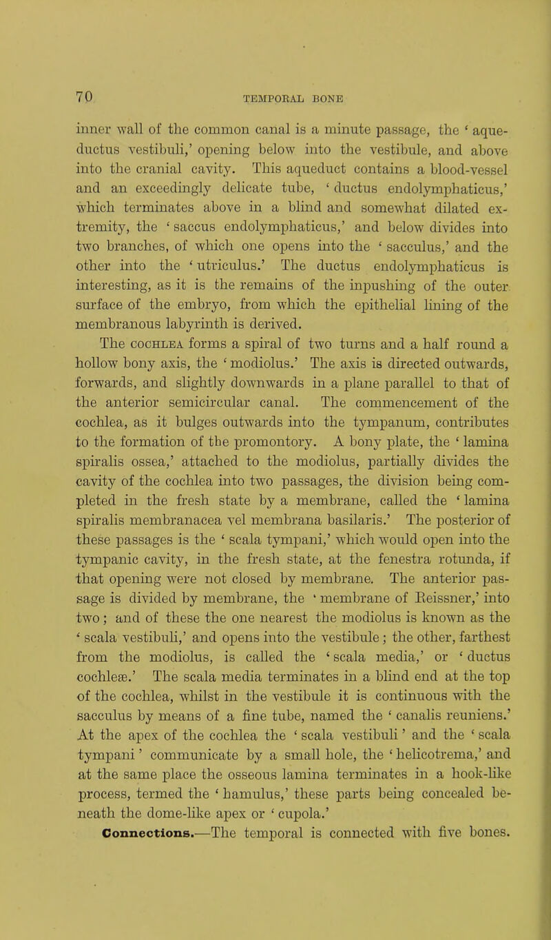 inner wall of the common canal is a minute passage, the ‘ aque- ductus vestibuli,’ opening below into the vestibule, and above into the cranial cavity. This aqueduct contains a blood-vessel and an exceedingly delicate tube, ‘ ductus endolymphaticus,’ which terminates above in a blind and somewhat dilated ex- tremity, the ‘ saccus endolymphaticus,’ and below divides into two branches, of which one opens into the ‘ sacculus,’ and the other into the ‘ utriculus.’ The ductus endolymphaticus is interesting, as it is the remains of the inpushing of the outer surface of the embryo, from which the epithelial lining of the membranous labyrinth is derived. The cochlea forms a spiral of two turns and a half round a hollow bony axis, the £ modiolus.’ The axis is directed outwards, forwards, and slightly downwards in a plane parallel to that of the anterior semicircular canal. The commencement of the cochlea, as it bulges outwards into the tympanum, contributes to the formation of the promontory. A bony plate, the ‘ lamina spiralis ossea,’ attached to the modiolus, partially divides the cavity of the cochlea into two passages, the division being com- pleted in the fresh state by a membrane, called the ‘ lamina spiralis membranacea vel membrana basilaris.’ The posterior of these passages is the ‘ scala tympani,’ which would open into the tympanic cavity, in the fresh state, at the fenestra rotunda, if that opening were not closed by membrane. The anterior pas- sage is divided by membrane, the ‘ membrane of Reissner,’ into two; and of these the one nearest the modiolus is known as the £ scala vestibuli,’ and opens into the vestibule; the other, farthest from the modiolus, is called the £ scala media,’ or * ductus cochlese.’ The scala media terminates in a blind end at the top of the cochlea, whilst in the vestibule it is continuous with the sacculus by means of a fine tube, named the ‘ canalis reuniens.’ At the apex of the cochlea the ‘ scala vestibuli ’ and the ‘ scala tympani ’ communicate by a small hole, the £ helicotrema,’ and at the same place the osseous lamina terminates in a hook-like process, termed the £ hamulus,’ these parts being concealed be- neath the dome-like apex or £ cupola.’ Connections.—The temporal is connected with five bones.