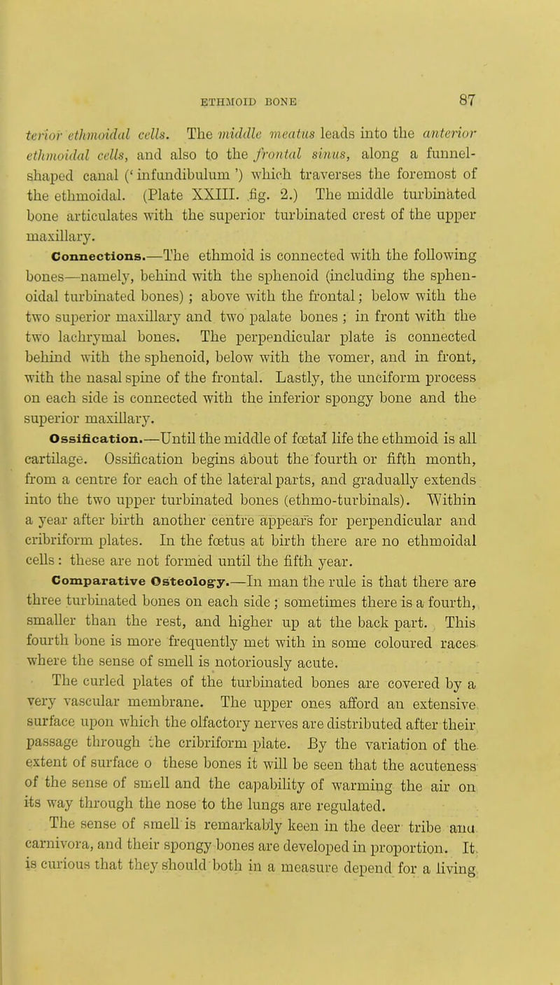 tenor ethmoidal cells. The middle meatus leads into the anterior ethmoidal cells, and also to the frontal sinus, along a funnel- shaped canal (‘ infundibulum ’) which traverses the foremost of the ethmoidal. (Plate XXIII. .fig. 2.) The middle turbinated bone articulates with the superior turbinated crest of the upper maxillary. Connections.—The ethmoid is connected with the following bones—namely, behind with the sphenoid (including the sphen- oidal turbinated bones); above with the frontal; below with the two superior maxillary and two palate bones ; in front with the two lachrymal bones. The perpendicular plate is connected behind with the sphenoid, below with the vomer, and in front, with the nasal spine of the frontal. Lastly, the unciform process on each side is connected with the inferior spongy bone and the superior maxillary. Ossification.—Until the middle of foetal life the ethmoid is all cartilage. Ossification begins about the fourth or fifth month, from a centre for each of the lateral parts, and gradually extends into the two upper turbinated bones (ethmo-turbinals). Within a year after birth another centre appears for perpendicular and cribriform plates. In the foetus at birth there are no ethmoidal cells: these are not formed until the fifth year. Comparative Osteoiog-y.—In man the rule is that there are three turbinated bones on each side; sometimes there is a fourth, smaller than the rest, and higher up at the back part. This fourth bone is more frequently met with in some coloured races where the sense of smell is notoriously acute. The curled plates of the turbinated bones are covered by a very vascular membrane. The upper ones afford an extensive surface upon which the olfactory nerves are distributed after their passage through the cribriform plate. J3y the variation of the extent of surface o these bones it will be seen that the acuteness of the sense of smell and the capability of warming the air on its way through the nose to the lungs are regulated. The sense of smell is remarkably keen in the deer tribe anu carnivora, and their spongy bones are developed in proportion. It is curious that they should both in a measure depend for a living