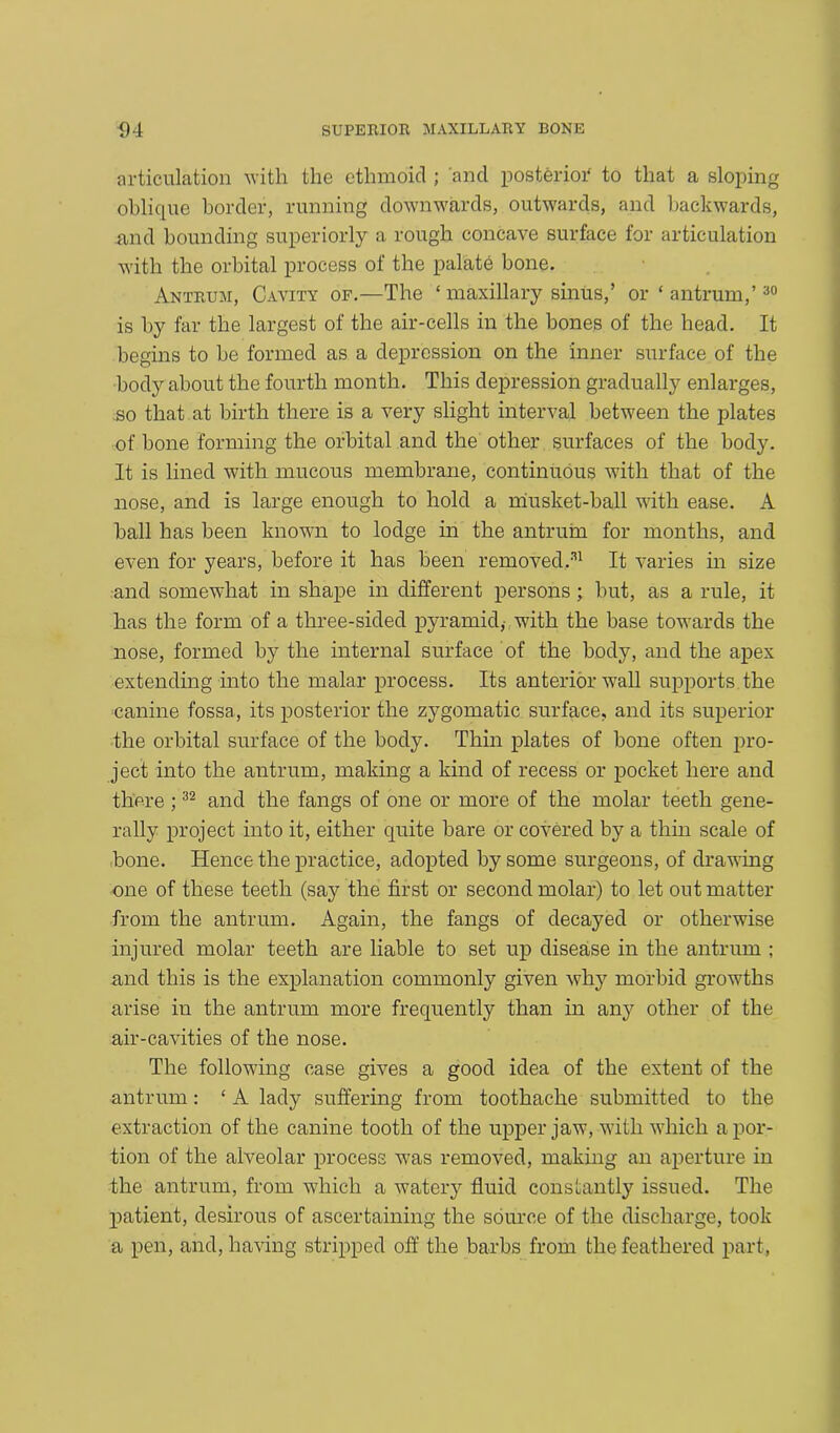 articulation with the ethmoid ; and posterior to that a sloping oblique border, running downwards, outwards, and backwards, and bounding superiorly a rough concave surface for articulation with the orbital process of the palate bone. Antrum, Cavity of.—The ‘ maxillary sinus,’ or ‘ antrum,’30 is by far the largest of the air-cells in the bones of the head. It begins to be formed as a depression on the inner surface of the body about the fourth month. This depression gradually enlarges, so that at birth there is a very slight interval between the plates of bone forming the orbital and the other surfaces of the body. It is lined with mucous membrane, continuous with that of the nose, and is large enough to hold a musket-ball with ease. A ball has been known to lodge in the antrum for months, and even for years, before it has been removed.31 It varies in size and somewhat in shape in different persons; but, as a rule, it has the form of a three-sided pyramid,- with the base towards the nose, formed by the internal surface of the body, and the apex extending into the malar process. Its anterior wall supports the canine fossa, its posterior the zygomatic surface, and its superior the orbital surface of the body. Thin plates of bone often pro- ject into the antrum, making a kind of recess or pocket here and there ;32 and the fangs of one or more of the molar teeth gene- rally project into it, either quite bare or covered by a thin scale of bone. Hence the practice, adopted by some surgeons, of drawing one of these teeth (say the first or second molar) to let out matter from the antrum. Again, the fangs of decayed or otherwise injured molar teeth are liable to set up disease in the antrum ; and this is the explanation commonly given why morbid growths arise in the antrum more frequently than in any other of the air-cavities of the nose. The following case gives a good idea of the extent of the antrum: ‘ A lady suffering from toothache submitted to the extraction of the canine tooth of the upper jaw, with which a por- tion of the alveolar process was removed, making an aperture in the antrum, from which a watery fluid constantly issued. The patient, desirous of ascertaining the source of the discharge, took a pen, and, having stripped off the barbs from the feathered part,