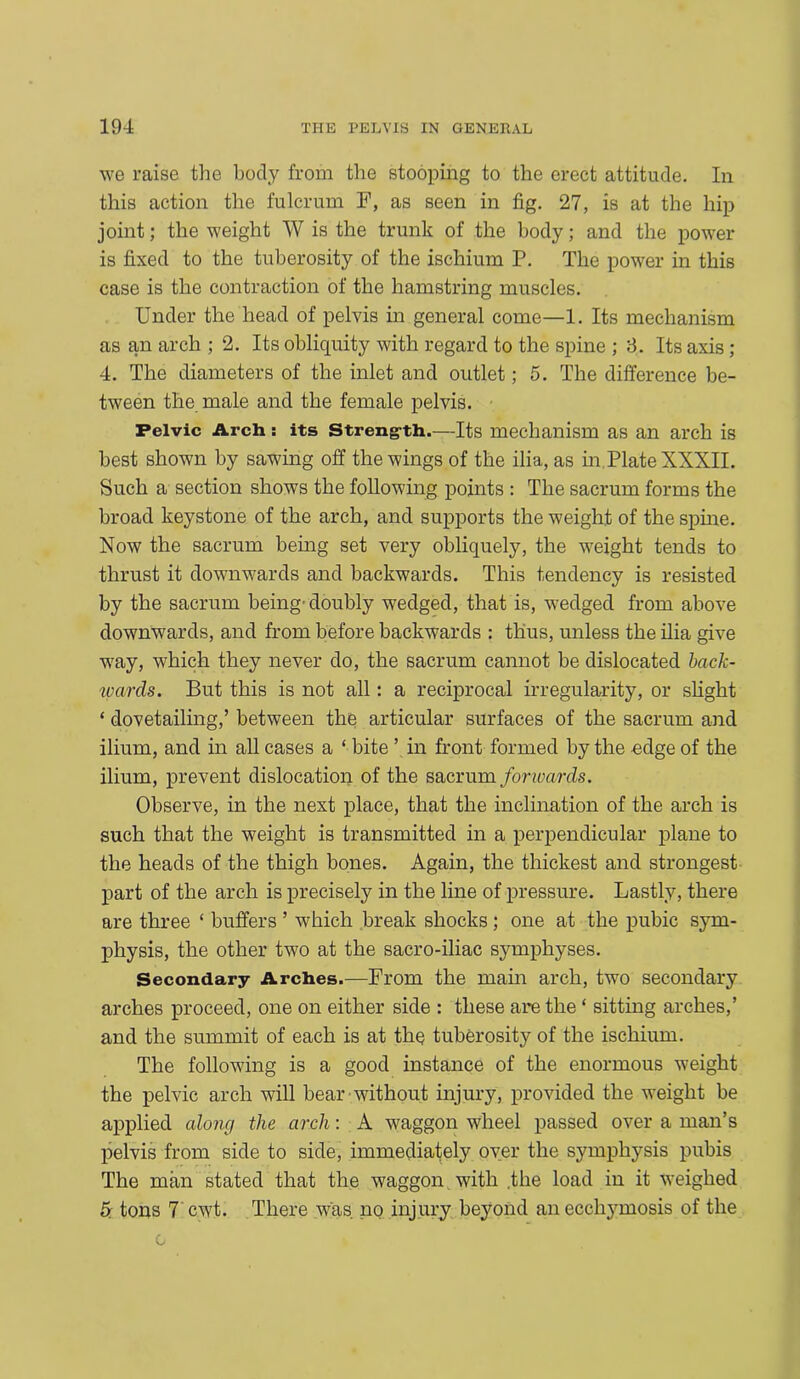 we raise the body from the stooping to the erect attitude. In this action the fulcrum F, as seen in fig. 27, is at the hip joint; the weight W is the trunk of the body; and the power is fixed to the tuberosity of the ischium P. The power in this case is the contraction of the hamstring muscles. Under the head of pelvis in general come—1. Its mechanism as an arch ; 2. Its obliquity with regard to the spine ; 3. Its axis; 4. The diameters of the inlet and outlet; 5. The difference be- tween the male and the female pelvis. Pelvic Arch: its Streng-th.—Its mechanism as an arch is best shown by sawing off the wings of the ilia, as in Plate XXXII. Such a section shows the following points : The sacrum forms the broad keystone of the arch, and supports the weight of the spine. Now the sacrum being set very obliquely, the weight tends to thrust it downwards and backwards. This tendency is resisted by the sacrum being'doubly wedged, that is, wedged from above downwards, and from before backwards : thus, unless the ilia give way, which they never do, the sacrum cannot be dislocated back- wards. But this is not all: a reciprocal irregularity, or slight * dovetailing,’ between the articular surfaces of the sacrum and ilium, and in all cases a ‘ bite ’ in front formed by the odge of the ilium, prevent dislocation of the sacrum fonvards. Observe, in the next place, that the inclination of the arch is such that the weight is transmitted in a perpendicular plane to the heads of the thigh bones. Again, the thickest and strongest part of the arch is precisely in the line of pressure. Lastly, there are three ‘ buffers ’ which break shocks; one at the pubic sym- physis, the other two at the sacro-iliac symphyses. Secondary Arches.—From the main arch, two secondary arches proceed, one on either side : these are the ‘ sitting arches,’ and the summit of each is at the tuberosity of the ischium. The following is a good instance of the enormous weight the pelvic arch will bear without injury, provided the weight be applied alone/ the arch: A waggon wheel passed over a man’s pelvis from side to side, immediately over the symphysis pubis The man stated that the waggon with .the load in it weighed tons 7 cwt. There was no injury beyond anecchymosis of the