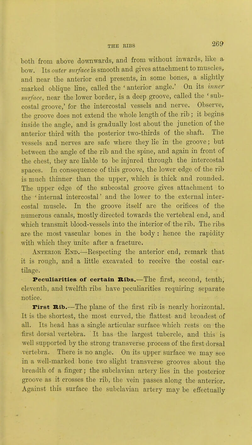 both from above downwards, and from without inwards, like a bow. Its outer surface is smooth and gives attachment to muscles, and near the anterior end presents, in some bones, a slightly marked oblique line, called the ‘ anterior angle. On its inner surface, near the lower border, is a deep groove, called the ‘ sub- costal groove,’ for the intercostal vessels and nerve. Observe, the groove does not extend the whole length of the rib; it begins inside the angle, and is gradually lost about the junction of the anterior third with the posterior two-thirds of the shaft. The vessels and nerves are safe where they lie in the groove; but between the angle of the rib and the spine, and again in front of the chest, they are liable to be injured through the intercostal spaces. In consequence of this groove, the lower edge of the rib is much thinner than the upper, which is thick and rounded. The upper edge of the subcostal groove gives attachment to the ‘ internal intercostal ’ and the lower to the external inter- costal muscle. In the groove itself are the orifices of the numerous canals, mostly directed towards the vertebral end, and which transmit blood-vessels into the interior of the rib. The ribs are the most vascular bones in the body : hence the rapidity with which they unite after a fracture. Anterior End.—Respecting the anterior end, remark that it is rough, and a little excavated to receive the costal car- tilage. Peculiarities of certain Ribs.—The first, second, tenth, eleventh, and twelfth ribs have peculiarities requiring separate notice. First Rib.—The plane of the first rib is nearly horizontal. It is the shortest, the most curved, the flattest and broadest of all. Its head has a single articular surface which rests on the first dorsal vertebra. It has the largest tubercle, and this is well supported by the strong transverse process of the first dorsal vertebra. There is no angle. On its upper surface we may see in a well-marked bone two slight transverse grooves about the breadth of a finger; the subclavian artery lies in the posterior groove as it crosses the rib, the vein passes along the anterior. Against this surface the subclavian artery may be effectually