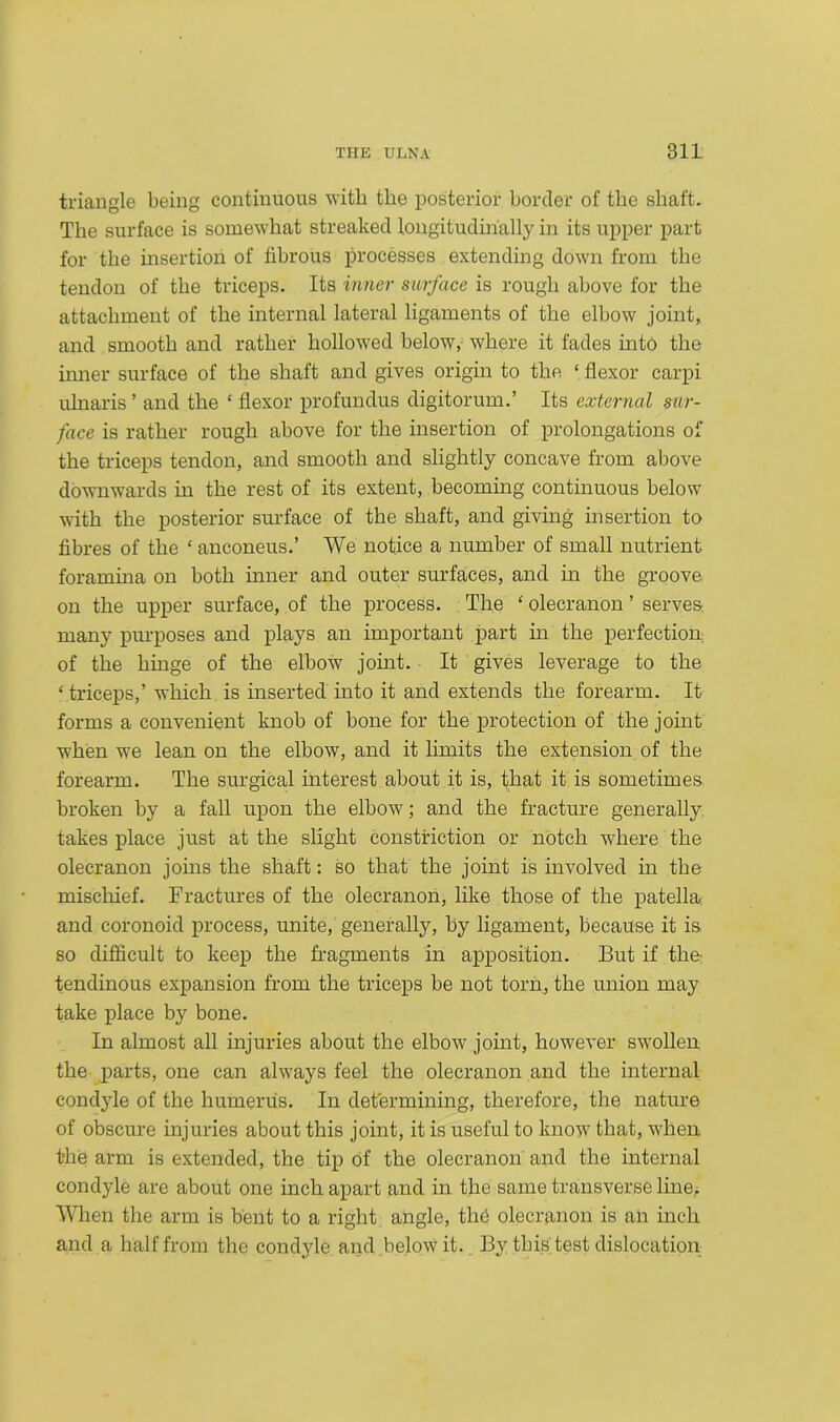 triangle being continuous with the posterior border of the shaft. The surface is somewhat streaked longitudinally in its upper part for the insertion of fibrous processes extending down from the tendon of the triceps. Its inner surface is rough above for the attachment of the internal lateral ligaments of the elbow joint, and smooth and rather hollowed below, where it fades into the inner surface of the shaft and gives origin to the ‘ flexor carpi ulnaris ’ and the ‘ flexor profundus digitorum.’ Its external sur- face is rather rough above for the insertion of prolongations of the triceps tendon, and smooth and slightly concave from above downwards in the rest of its extent, becoming continuous below with the posterior surface of the shaft, and giving insertion to fibres of the ‘ anconeus.’ We notice a number of small nutrient foramina on both inner and outer surfaces, and in the groove on the upper surface, of the process. The ‘ olecranon ’ serves many purposes and plays an important part in the perfection of the hinge of the elbow joint. It gives leverage to the ‘ triceps,’ which is inserted into it and extends the forearm. It forms a convenient knob of bone for the protection of the joint when we lean on the elbow, and it limits the extension of the forearm. The surgical interest about it is, that it is sometimes broken by a fall upon the elbow; and the fracture generally takes place just at the slight constriction or notch where the olecranon joins the shaft: so that the joint is involved in the mischief. Fractures of the olecranon, like those of the patella and coronoid process, unite, generally, by ligament, because it is so difficult to keep the fragments in apposition. But if the tendinous expansion from the triceps be not torn, the union may take place by bone. In almost all injuries about the elbow joint, however swollen the parts, one can always feel the olecranon and the internal condyle of the humerus. In determining, therefore, the nature of obscure injuries about this joint, it is useful to know that, when the arm is extended, the tip of the olecranon and the internal condyle are about one inch apart and in the same transverse line. When the arm is bent to a right angle, thd olecranon is an inch and a half from the condyle and below it. By this test dislocation