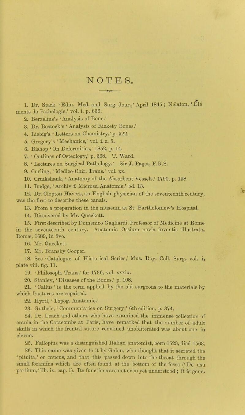 NOTE S 1. Dr. Stark,‘Edin. Med. and Surg. Jour.,’April 1845; Nelaton, ‘Eld inents de Pathologie,’ vol. i. p. 636. 2. Berzelius’s ‘Analysis of Bone.’ 3. Dr. Bostock’s 1 Analysis of Rickety Bones.’ 4. Liebig’s ‘ Letters on Chemistry,’ p. 522. 5. Gregory’s ‘ Mechanics,’ vol. i. c. 5. 6. Bishop ‘ On Deformities,’ 1852, p. 14. 7. ‘ Outlines of Osteology,’ p. 368. T. Ward. 8. ‘ Lectures on Surgical Pathology.’ Sir J. Paget, F.R.S. 9. Curling, ‘ Medico-Chir. Trans.’ vol. xx. 10. Cruikshank, ‘Anatomy of the Absorbent Vessels,’ 1790, p. 198. 11. Budge, ‘ Archiv f. Microsc. Anatomie,’ bd. 13. 12. Dr. Clopton Havers, an English physician of the seventeenth century, was the first to describe these canals. 13. From a preparation in the museum at St. Bartholomew’s Hospital. 14. Discovered by Mr. Queckett. 15. First described by Domenico Gagliardi, Professor of Medicine at Rome in the seventeenth century. Anatomie Ossiurn novis inventis illustrata. Romas, 1689, in 8vo. 16. Mr. Queckett. 17. Mr. Bransby Cooper. 18. See ‘ Catalogue of Historical Series,’ Mus. Roy. Coll. Surg., vol. i. plate viii. fig. 11. 19. ‘ Philosoph. Trans.’ for 1736, vol. xxxix. 20. Stanley, ‘ Diseases of the Bones,’ p. 108. 21. ‘ Callus ’ is the term applied by the old surgeons to the materials by which fractures are repaired. 22. Hyrtl, ‘ Topog. Anatomie.’ 23. Guthrie, ‘ Commentaries on Surgery,’ 6th edition, p. 374. 24. Dr. Leach and others, who have examined the immense collection of crania in the Catacombs at Paris, have remarked that the number of adult skulls in which the frontal suture remained unobliterated was about one in eleven. 25. Fallopius was a distinguished Italian anatomist, born 1523, died 1563. 26. Thi3 name was given to it by Galen, who thought that it secreted the * pituita,’ or mucus, and that this passed down into the throat through the small foramina which are often found at the bottom of the fossa (‘De usu partium,’ lib. ix. cap. 1). Its functions are not even yet understood ; it is gene-