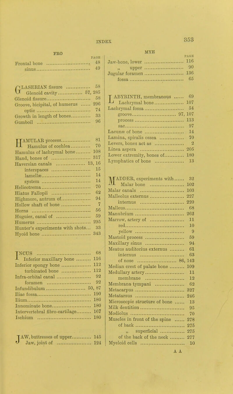 Frontal bone sinus.... FRO PAGE 48 49 GLASERIAN fissure 58 Glenoid cavity 57, 285 Glenoid fissure 58 Groove, bicipital, of humerus 296 optic 74 Growth in length of bones 33 Gumboil 96 HAMULAR process 81 Hamulus of cochlea 70 Hamulus of lachrymal bone 108 Hand, bones of 317 Haversian canals 13, 16 interspaces 15 lamellae 11 system 11 Helicotrema 70 Hiatus Fallopii 62 Highmore, antrum of 91 Hollow shaft of bone 7 Horns 56 Huguier, canal of 59 Humerus . 295 Hunter’s experiments with shots... 33 Hyoid bone 343 TNCUS 68 J- Inferior maxillary bone 116 Inferior spongy bone 112 turbinated bone 112 Infra-orbital canal 92 foramen 92 Infundibulum 50, 87 Iliac fossa 190 Ilium 180 Innominate bone 180 Intervertebral fibro-cartilage 167 Ischium 180 J AW, buttresses of upper 145 Jaw, joint of 124 MYE PAGE Jaw-bone, lower H6 „ upper 90 Jugular foramen 136 fossa 65 T ABYRINTH, membranous 69 Lachrymal bone 107 Lachrymal fossa 54 groove 97, 107 process 113 sac 97 Lacunas of bone 14 Lamina, spiralis ossea 70 Levers, bones act as 2 Linea aspera 205 Lower extremity, bones of 180 Lymphatics of bone 13 MADDER, experiments with 32 Malar bone 102 Malar canals 103 Malleolus externus 227 internus 220 Malleus 68 Manubrium 262 Marrow, artery of 11 red 10 yellow 9 Mastoid process 59 Maxillary sinus 94 Meatus auditorius externus 61 internus 63 of nose 86, 142 Median crest of palate bone 109 Medullary artery 11 membrane 12 Membrana tympani 62 Metacarpus 327 Metatarsus 246 Microscopic structure of bone 13 Milk dentition 95 Modiolus 70 Muscles in front of the spine 278 of back 275 „ superficial 275 of the back of the neck 277 Myeloid cells 10