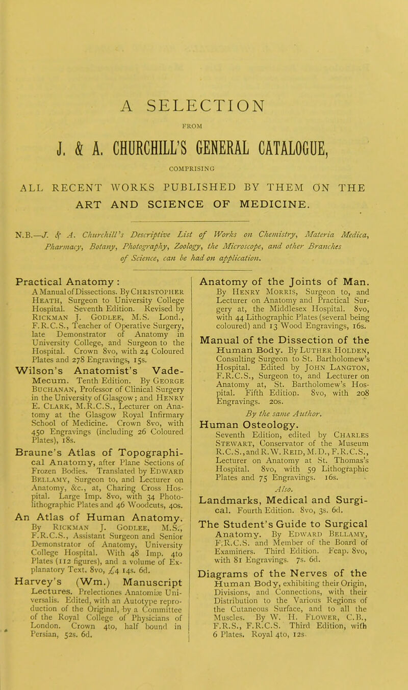 A SELECTION FROM J. k A. CHURCHILL’S GENERAL CATALOGUE, COMPRISING ALL RECENT WORKS PUBLISHED BY THEM ON THE ART AND SCIENCE OF MEDICINE. N.B.—J. 4' A. Churchill's Descriptive List of Works on Chemistry, Materia Medica, Pharmacy, Botany, Photography, Zoology, the Microscope, and other Branches of Science, can he had on application. Practical Anatomy : A Manual of Dissections. By Christopher Heath, Surgeon to University College Hospital. Seventh Edition. Revised by Rickman J. Godlee, M.S. Lond., F. R.C.S., Teacher of Operative Surgery, late Demonstrator of Anatomy in University College, and Surgeon to the Hospital. Crown 8vo, with 24 Coloured Plates and 278 Engravings, 15s. Wilson’s Anatomist’s Vade- Mecum. Tenth Edition. By George Buchanan, Professor of Clinical Surgery in the University of Glasgow; and Henry E. Clark, M.R.C.S., Lecturer on Ana- tomy at the Glasgow Royal Infirmary School of Medicine. Crown Svo, with 450 Engravings (including 26 Coloured Plates), 18s. Braune’s Atlas of Topographi- cal Anatomy, after Plane Sections of Frozen Bodies. Translated by Edward Bellamy, Surgeon to, and Lecturer on Anatomy, &c., at, Charing Cross Hos- pital. Large Imp. 8vo, with 34 Photo- lithographic Plates and 46 Woodcuts, 40s. An Atlas of Human Anatomy. By Rickman J. Godlee, M.S., F. R.C.S., Assistant Surgeon and Senior Demonstrator of Anatomy, University College Hospital. With 48 Imp. 4to Plates (112 figures), and a volume of Ex- planatory Text. 8vo, £4 14s. 6d. Harvey’s (Wm.) Manuscript Lectures. Prelectiones Anatomise Uni- versalis. Edited, with an Autotype repro- duction of the Original, by a Committee of the Royal College of Physicians of London. Crown 4to, half bound in Persian, 52s. 6d. Anatomy of the Joints of Man. By Henry Morris, Surgeon to, and Lecturer on Anatomy and Practical Sur- gery at, the Middlesex Hospital. 8vo, with 44 Lithographic Plates (several being coloured) and 13 Wood Engravings, 16s. Manual of the Dissection of the Human Body. By Luther Holden, Consulting Surgeon to St. Bartholomew’s Hospital. Edited by John Langton, F.R.C.S., Surgeon to, and Lecturer on Anatomy at, St. Bartholomew’s Hos- pital. Fifth Edition. 8vo, with 208 Engravings. 20s. By the same Author. Human Osteology. Seventh Edition, edited by Charles Stewart, Conservator of the Museum R.C.S., and R.W. Reid, M.D., F.R.C.S., Lecturer on Anatomy at St. Thomas’s Hospital. 8vo, with 59 Lithographic Plates and 75 Engravings. 16s. A Iso. Landmarks, Medical and Surgi- cal. Fourth Edition. 8vo, 3s. 6d. The Student’s Guide to Surgical Anatomy. By Edward Bellamy, F.R.C.S. and Member of the Board of Examiners. Third Edition. Fcap. Svo, with 81 Engravings. 7s. 6d. Diagrams of the Nerves of the Human Body, exhibiting their Origin, Divisions, and Connections, with their Distribution to the Various Regions of the Cutaneous Surface, and to all the Muscles. By W. II. Flower, C.B., F.R.S., F.R.C.S. Third Edition, with 6 Plates. Royal 4to, 12s.