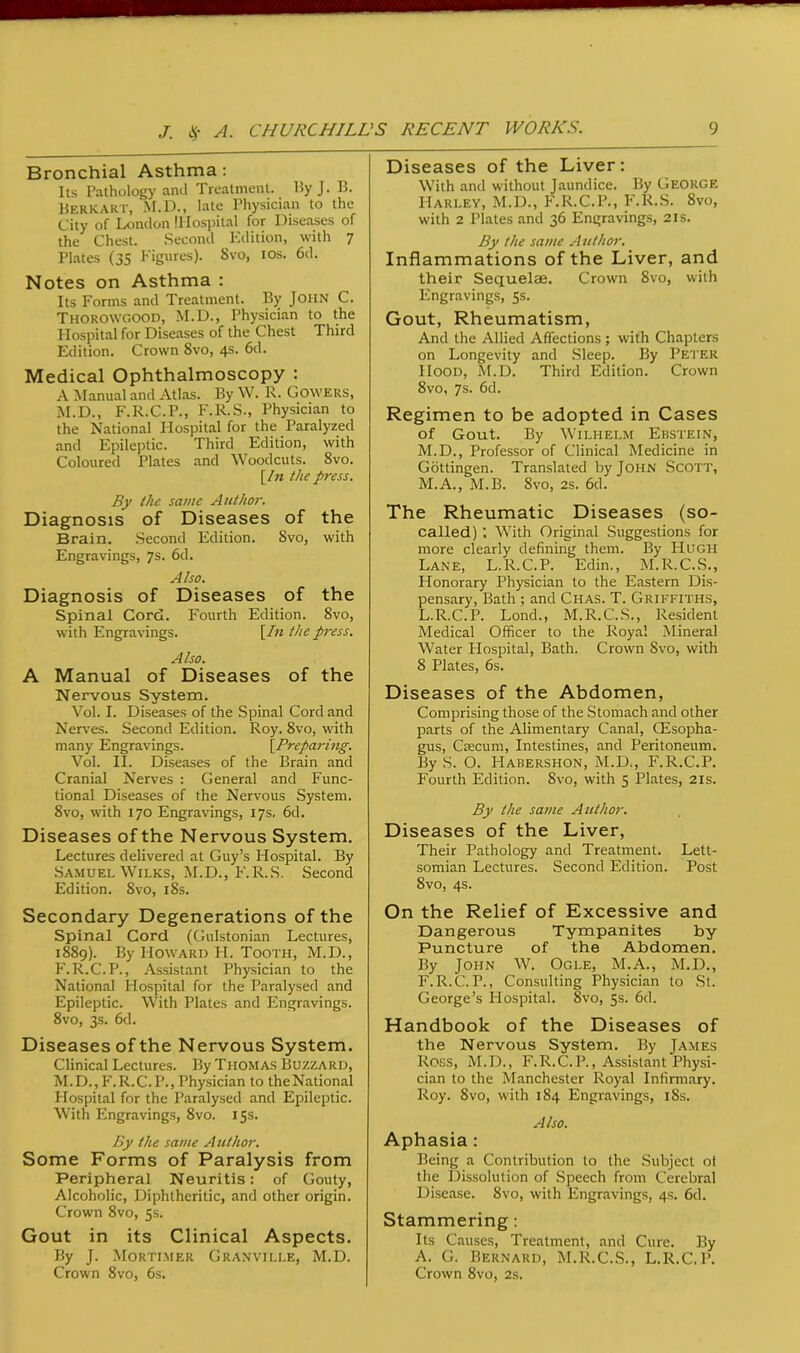 Bronchial Asthma: Its Pathology and Treatment. By J. B. Berkart, M.D., late Physician to the City of London IHospital for Diseases of the Chest. Second Edition, with 7 Plates (35 Figures). Svo, ios. 6d. Notes on Asthma : Its Forms and Treatment. By John C. Thorowgood, M.D., Physician to the Hospital for Diseases of the Chest Third Edition. Crown Svo, 4s. 6d. Medical Ophthalmoscopy : A Manual and Atlas. By W. R. Gowers, M.D., F.R.C.P., F.R.S., Physician to the National Hospital for the Paralyzed and Epileptic. Third Edition, with Coloured Plates and Woodcuts. 8vo. [In the press. By the same Author. Diagnosis of Diseases of the Brain. Second Edition. Svo, with Engravings, 7s. 6d. Also. Diagnosis of Diseases of the Spinal Cord. Fourth Edition. Svo, with Engravings. [In the press. Also. A Manual of Diseases of the Nervous System. Vol. I. Diseases of the Spinal Cord and Nerves. Second Edition. Roy. 8vo, with many Engravings. [Preparing. Vol. II. Diseases of the Brain and Cranial Nerves : General and Func- tional Diseases of the Nervous System. 8vo, with 170 Engravings, 17s. 6d. Diseases of the Nervous System. Lectures delivered at Guy’s Hospital. By Samuel Wilks, M.D., F.R.S. Second Edition. 8vo, 18s. Secondary Degenerations of the Spinal Cord (Gulstonian Lectures, 1889). By Howard H. Tooth, M.D., F.R.C.P., Assistant Physician to the National Hospital for the Paralysed and Epileptic. With Plates and Engravings. 8vo, 3s. 6d. Diseases of the Nervous System. Clinical Lectures. By Thomas Buzzard, M.D.,F.R.C.P., Physician to theNational Hospital for the Paralysed and Epileptic. With Engravings, 8vo. 15s. By the same Author. Some Forms of Paralysis from Peripheral Neuritis: of Gouty, Alcoholic, Diphtheritic, and other origin. Crown 8vo, 5s. Gout in its Clinical Aspects. By J. Mortimer Granville, M.D. Crown Svo, 6s. Diseases of the Liver: With and without Jaundice. By George Harley, M.D., F.R.C.P., F.R.S. Svo, with 2 Plates and 36 Engravings, 21s. By the same Author. Inflammations of the Liver, and their Sequelae. Crown Svo, with Engravings, 5s. Gout, Rheumatism, And the Allied Affections ; with Chapters on Longevity and Sleep. By Peter IIood, M.D. Third Edition. Crown 8vo, 7s. 6d. Regimen to be adopted in Cases of Gout. By Wilhelm Ebstein, M.D., Professor of Clinical Medicine in Gottingen. Translated by John Scott, M.A., M.B. Svo, 2s. 6d. The Rheumatic Diseases (so- called) ; With Original Suggestions for more clearly defining them. By Hugh Lane, L.R.C.P. Edin., M.R.C.S., Honorary Physician to the Eastern Dis- pensary, Bath ; and Chas. T. Griffiths, L.R.C.P. Lond., M.R.C.S., Resident Medical Officer to the Royal Mineral Water Hospital, Bath. Crown Svo, with 8 Plates, 6s. Diseases of the Abdomen, Comprising those of the Stomach and other parts of the Alimentary Canal, CEsopha- gus, Csecum, Intestines, and Peritoneum. By S. O. Habershon, M.D., F.R.C.P. Fourth Edition. Svo, with 5 Plates, 21s. By the same Author. Diseases of the Liver, Their Pathology and Treatment. Lett- somian Lectures. Second Edition. Post 8vo, 4s. On the Relief of Excessive and Dangerous Tympanites by Puncture of the Abdomen. By John W. Ogle, M.A., M.D., F.R.C.P., Consulting Physician to St. George’s Hospital. 8vo, 5s. 6d. Handbook of the Diseases of the Nervous System. By James Ross, M.D., F.R.C.P., Assistant Physi- cian to the Manchester Royal Infirmary. Roy. 8vo, with 184 Engravings, 18s. A Iso. Aphasia : Being a Contribution to the Subject ot the Dissolution of Speech from Cerebral Disease. Svo, with Engravings, 4s. 6d. Stammering: Its Causes, Treatment, and Cure. By A. G. Bernard, M.R.C.S., L.R.C.P. Crown 8vo, 2s.