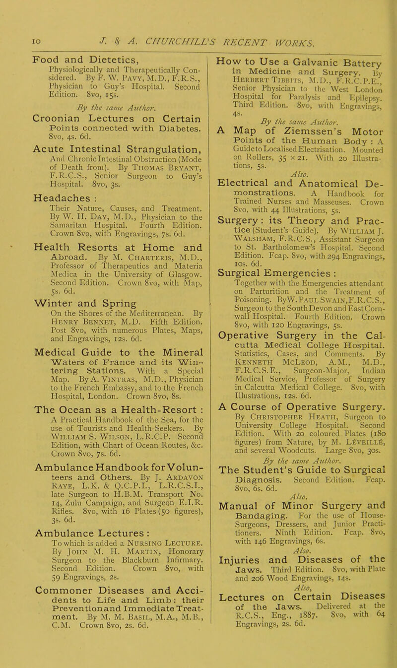 Food and Dietetics, Physiologically and Therapeutically Con- sidered. By F. W. Pavy, M.D., F.R.S., Physician to Guy’s Hospital. Second Edition. 8vo, 15s. By the same Author. Croonian Lectures on Certain Points connected with Diabetes. 8vo, 4s. 6d. Acute Intestinal Strangulation, And Chronic Intestinal Obstruction (Mode of Death from). By Thomas Bryant, F. R.C.S., Senior Surgeon to Guy’s Hospital. 8vo, 3s. Headaches : Their Nature, Causes, and Treatment. By W. H. Day, M.D., Physician to the Samaritan Hospital. Fourth Edition. Crown 8vo, with Engravings, 7s. 6d. Health Resorts at Home and Abroad. By M. Charteris, M.D., Professor of Therapeutics and Materia Medica in the University of Glasgow. Second Edition. Crown 8vo, with Map, 5s- 6d. Winter and Spring On the Shores of the Mediterranean. By Henry Bennet, M.D. Fifth Edition. Post Svo, with numerous Plates, Maps, and Engravings, 12s. 6d. Medical Guide to the Mineral Waters of France and its Win- tering Stations. With a Special Map. By A. Vintras, M.D., Physician to the French Embassy, and to the French Hospital, London. Crown Svo, 8s. The Ocean as a Health-Resort : A Practical Handbook of the Sea, for the use of Tourists and Health-Seekers. By William S. Wilson, L.R.C.P. Second Edition, with Chart of Ocean Routes, &c. Crown Svo, Js. 6d. Ambulance Handbook for Volun- teers and Others. By J. Ardavon Raye, L.K. & Q.C.P.I., L.R.C.S.I., late Surgeon to H.B.M. Transport No. 14, Zulu Campaign, and Surgeon E.I.R. Rifles. Svo, with 16 Plates (50 figures), 3s. 6d. Ambulance Lectures : To which is added a Nursing Lecture. By John M. PI. Martin, Honorary Surgeon to the Blackburn Infirmary. Second Edition. Crown 8vo, with 59 Engravings, 2s. Commoner Diseases and Acci- dents to Life and Limb: their Prevention and Immediate Treat- ment. By M. M. Basil, M.A., M.B., CM. Crown Svo, 2s. 6d. How to Use a Galvanic Battery in Medicine and Surgery. By Herbert Tibbits, M.D., F.R.C.P.E., Senior Physician to the West London Hospital for Paralysis and Epilepsy. Third Edition. 8vo, with Engravings, 4s- By the same Author. A Map of Ziemssen’s Motor Points of the Human Body : A Guide to Localised Electrisation. Mounted on Rollers, 35 x 21. With 20 Illustra- tions, 5s. Also. Electrical and Anatomical De- monstrations. A Handbook for Trained Nurses and Masseuses. Crown 8vo, with 44 Illustrations, 5s. Surgery: its Theory and Prac- tice (Student’s Guide). By William J. Walsham, F.R.C.S., Assistant Surgeon to St. Bartholomew’s Plospital. Second Edition. Fcap. Svo, with 294 Engravings, 10s. 6d. Surgical Emergencies : Together with the Emergencies attendant on Parturition and the Treatment of Poisoning. ByW. Paul Swain, F. R. C. S., Surgeon to the South Devon and East Corn- wall Hospital. Fourth Edition. Crown Svo, with 120 Engravings, 5s. Operative Surgery in the Cal- cutta Medical College Hospital. Statistics, Cases, and Comments. By Kenneth McLeod, A.M., M.D., F. R. C. S. E., Surgeon-Major, Indian Medical Service, Professor of Surgery in Calcutta Medical College. Svo, with Illustrations, 12s. 6d. A Course of Operative Surgery. By Christopher Heath, Surgeon to University College Hospital. Second Edition. With 20 coloured Plates (180 figures) from Nature, by M. LEveili.E, and several Woodcuts. Large Svo, 30s. By the same Author. The Student’s Guide to Surgical Diagnosis. Second Edition. Fcap. Svo, 6s. 6d. Also. Manual of Minor Surgery and Bandaging. For the use of House- Surgeons, Dressers, and Junior Practi- tioners. Ninth Edition. Fcap. Svo, with 146 Engravings, 6s. Also. Injuries and Diseases of the Jaws. Third Edition. Svo, with Plate and 206 Wood Engravings, 14 s. Also, Lectures on Certain Diseases of the Jaws. Delivered at the R.C.S., Eng., 1SS7. Svo, with 64 Engravings, 2s. 6d.