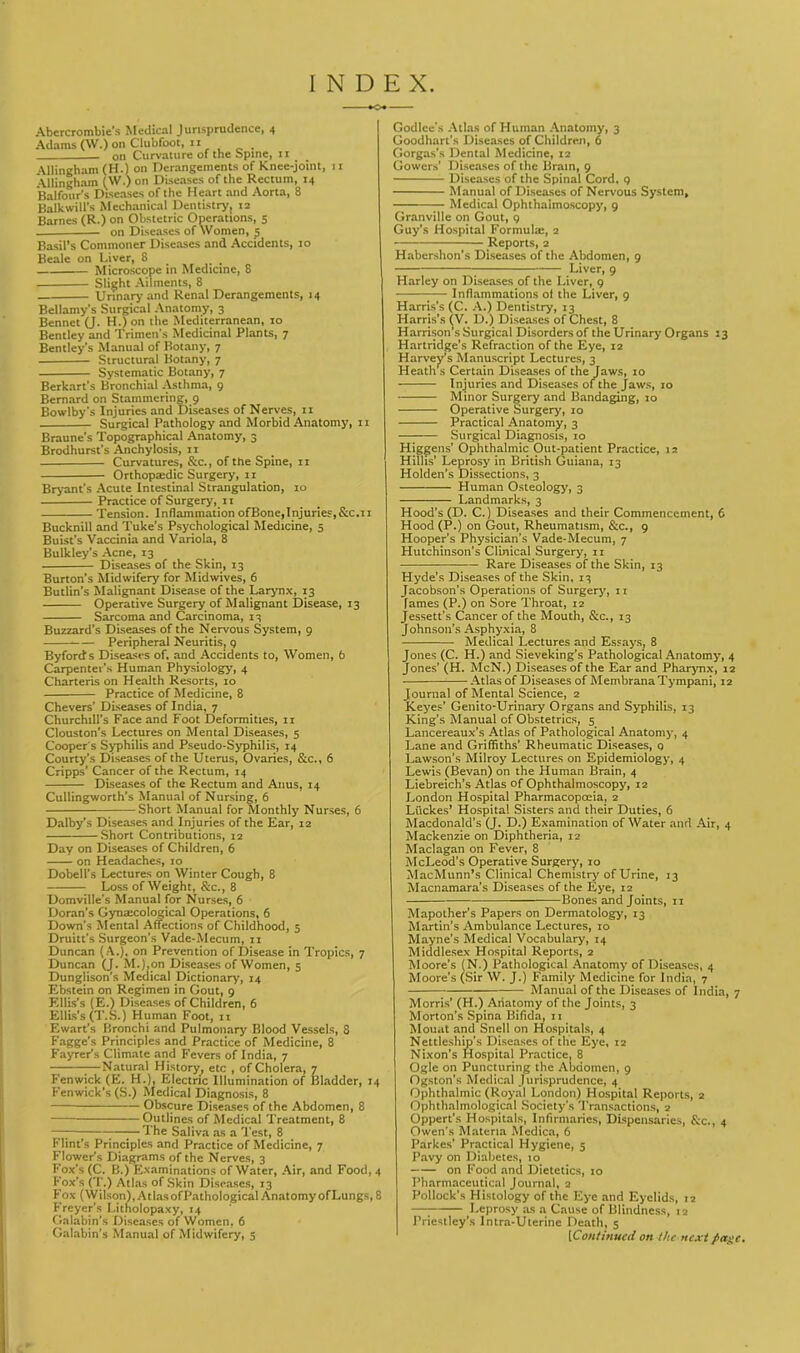 INDEX. Abercrombie's Medical Jurisprudence, 4 Adams (W.) on Clubfoot, n . on Curvature of the spine, 11 Allingham (H.) on Derangements of Knee-joint, 11 ‘Vllingham (W.) on Diseases of the Rectum, 14 Balfour's Diseases of the Heart and Aorta, 8 Balk will’s Mechanical Dentistry, 12 Barnes (R.) on Obstetric Operations, 5 — on Diseases of Women, 5 Basil’s Commoner Diseases and Accidents, 10 Beale on Liver, 8 Microscope in Medicine, 8 Slight Ailments, 8 Urinary and Renal Derangements, 14 Bellamy's Surgical Anatomy, 3 Bennet (J. H.) on the Mediterranean, 10 Bentley and Trimen’s Medicinal Plants, 7 Bentley's Manual of Botany, 7 Structural Botany, 7 Systematic Botany, 7 Berkart’s Bronchial Asthma, 9 Bernard on Stammering, 9 Bowlby's Injuries and Diseases of Nerves, 11 Surgical Pathology and Morbid Anatomy, 11 Braune’s Topographical Anatomy, 3 Brodhurst's Anchylosis, 11 Curvatures, &c., of the Spine, 11 Orthopaedic Surgery, n Bryant's Acute Intestinal Strangulation, 10 Practice of Surgery, 11 Tension. Inflammation ofBone,Injuries,&C.11 Bucknill and Tuke’s Psychological Medicine, 5 Buist’s Vaccinia and Variola, 8 Bulkley’s Acne, 13 Diseases of the Skin, 13 Burton’s Midwifery for Midwives, 6 Butlin’s Malignant Disease of the Larynx, 13 Operative Surgery of Malignant Disease, 13 Sarcoma and Carcinoma, 13 Buzzard’s Diseases of the Nervous System, 9 Peripheral Neuritis, 9 Byforcfs Diseases of. and Accidents to, Women, 6 Carpenter’s Human Physiology, 4 Charteris on Health Resorts, 10 Practice of Medicine, 8 Chevers' Diseases of India, 7 Churchill’s Face and Foot Deformities, 11 Clouston’s Lectures on Mental Diseases, 5 Cooper s Syphilis and Pseudo-Syphilis, 14 Courty’s Diseases of the Uterus, Ovaries, &c., 6 Cripps' Cancer of the Rectum, 14 Diseases of the Rectum and Anus, 14 Cullingworth’s Manual of Nursing, 6 Short Manual for Monthly Nurses, 6 Dalby’s Diseases and Injuries of the Ear, 12 Short Contributions, 12 Day on Diseases of Children, 6 on Headaches, 10 Dobell’s Lectures on Winter Cough, 8 Loss of Weight, &c., 8 Domville’s Manual for Nurses, 6 Doran’s Gynaecological Operations, 6 Down's Mental Affections of Childhood, 5 Druitt’s Surgeon’s Vade-Mecum, 11 Duncan (A.), on Prevention of Disease in Tropics, 7 Duncan (J. M.Lon Diseases of Women, 5 Dunglison’s Medical Dictionary, 14 Ebstein on Regimen in Gout, 9 Ellis’s (E.) Diseases of Children, 6 Ellis’s (T.S.) Human Foot, 11 Ewart’s Bronchi and Pulmonary Blood Vessels, 8 Fagge’s Principles and Practice of Medicine, 8 Fayrer’s Climate and Fevers of India, 7 —Natural History, etc , of Cholera, 7 Fenwick (E. H.), Electric Illumination of Bladder, 14 Fenwick's (S.) Medical Diagnosis, 8 Obscure Diseases of the Abdomen, 8 Outlines of Medical Treatment, 8 —; —— The Saliva as a Test, 8 Flint’s Principles and Practice of Medicine, 7 Flower’s Diagrams of the Nerves, 3 Fox’s (C. B.) Examinations of Water, Air, and Food, 4 Fox’s (T.) Atlas of Skin Diseases, 13 Fox (Wilson), A tlasofPathological Anatomy of Lungs, 8 Freyer’s Litnolopaxy, 14 Galabin’s Diseases of Women, 6 Galabin’s Manual of Midwifery, 5 Godlee’s Atlas of Human Anatomy, 3 Goodhart’s Diseases of Children, 6 Gorgas’s Dental Medicine, 12 Gowers’ Diseases of the Brain, 9 Diseases of the Spinal Cord, 9 Manual of Diseases of Nervous System, Medical Ophthalmoscopy, 9 Granville on Gout, 9 Guy’s Hospital Formula, 2 Reports, 2 Habershon’s Diseases of the Abdomen, 9 Liver, 9 Harley on Diseases of the Liver, 9 — Inflammations of the Liver, 9 Harris’s (C. A.) Dentistry, 13 Harris's (V. D.) Diseases of Chest, 8 Harrison’s Surgical Disorders of the Urinary Organs 13 Hartridge’s Refraction of the Eye, 12 Harvey’s Manuscript Lectures, 3 Heaths Certain Diseases of the Jaws, 10 Injuries and Diseases of the Jaws, 10 Minor Surgery and Bandaging, 10 Operative Surgery, 10 Practical Anatomy, 3 Surgical Diagnosis, 10 Higgens’ Ophthalmic Out-patient Practice, 12 Hillis’ Leprosy in British Guiana, 13 Holden’s Dissections, 3 Human Osteology', 3 Landmarks, 3 Hood’s (D. C.) Diseases and their Commencement, 6 Hood (P.) on Gout, Rheumatism, &c., 9 Hooper’s Physician’s Vade-Mecum, 7 Hutchinson’s Clinical Surgery, n Rare Diseases of the Skin, 13 Hyde’s Diseases of the Skin, 13 Jacobson’s Operations of Surgery’, 11 lames (P.) on Sore Throat, 12 Jessett’s Cancer of the Mouth, See., 13 Johnson’s Asphyxia, 8 Medical Lectures and Essays, 8 Jones (C. H.) and Sieveking’s Pathological Anatomy’, 4 Jones’ (H. McN.) Diseases of the Ear and Pharyuix, 12 ■ Atlas of Diseases of MembranaTympani, 12 Journal of Mental Science, 2 Keyes’ Genito-Urinary Organs and Syphilis, 13 King’s Manual of Obstetrics, 5 Lancereaux’s Atlas of Pathological Anatomy, 4 Lane and Griffiths’ Rheumatic Diseases, q Lawson’s Milroy Lectures on Epidemiology, 4 Lewis (Bevan) on the Human Brain, 4 Liebreich’s Atlas of Ophthalmoscopy, 12 London Hospital Pharmacopoeia, 2 Luckes’ Hospital Sisters and their Duties, 6 Macdonald’s (J. D.) Examination of Water and Air, 4 Mackenzie on Diphtheria, 12 Maclagan on Fever, 8 McLeod’s Operative Surgery’, 10 MacMunn’s Clinical Chemistry of Urine, 13 Macnamara’s Diseases of the Ey’e, 12 — Bones and Joints, n Mapother’s Papers on Dermatology’, 13 Martin’s Ambulance Lectures, 10 Mayne’s Medical Vocabulary, 14 Middlesex Hospital Reports, 2 Moore’s (N.) Pathological Anatomy’ of Diseases, 4 Moore’s (Sir W. J.) Family Medicine for India, 7 Manual of the Diseases of India, 7 Morris’ (H.) Anatomy of the Joints, 3 Morton’s Spina Bifida, n Mouat and Snell on Hospitals, 4 Nettleship’s Diseases of the Eye, 12 Nixon’s Hospital Practice, 8 Ogle on Puncturing the Abdomen, 9 Ogston’s Medical Jurisprudence, 4 Ophthalmic (Royal London) Hospital Reports, 2 Ophthalmological Society’s Transactions, 2 Oppert’s Hospitals, Infirmaries, Dispensaries, &c., 4 Owen’s Materia Medica, 6 Parkes’ Practical Hygiene, 5 Pavy on Diabetes, 10 on Food and Dietetics, to Pharmaceutical Journal, 2 Pollock’s Histology of the Eye and Eyelids, 12 — Leprosy as a Cause of Blindness, 12 Priestley’s Intra-Uterine Death, 5 [Continued on the next fiage.