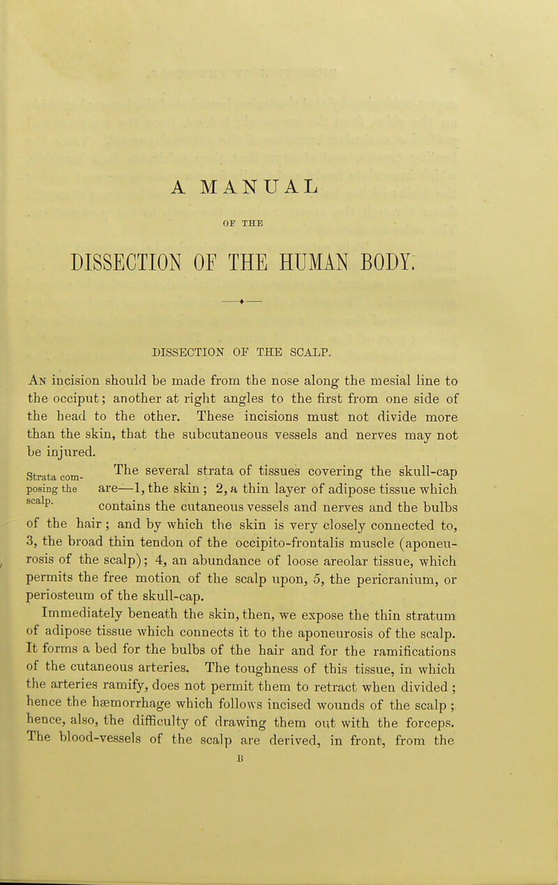 A MANUAL OF THE DISSECTION OF THE HUMAN BODY. DISSECTION OF THE SCALP. An incision should be made from the nose along the mesial line to the occiput; another at right angles to the first from one side of the head to the other. These incisions must not divide more than the skin, that the subcutaneous vessels and nerves may not be injured. Strata com- ^^^ several strata of tissues covering the skull-cap posing the are—1, the skin ; 2, a thin layer of adipose tissue which ^'^^^P- contains the cutaneous vessels and nerves and the bulbs of the hair; and by which the skin is very closely connected to, 3, the broad thin tendon of the occipito-frontalis muscle (aponeu- rosis of the scalp); 4, an abundance of loose areolar tissue, which permits the free motion of the scalp upon, 5, the pericranium, or periosteum of the skull-cap. Immediately beneath the skin, then, we expose the thin stratum of adipose tissue which connects it to the aponeurosis of the scalp. It forms a bed for the bulbs of the hair and for the ramifications of the cutaneous arteries. The toughness of this tissue, in which the arteries ramify, does not permit them to retract when divided ; hence the haemorrhage which follows incised wounds of the scalp ; hence, also, the difficulty of drawing them out with the forceps. The blood-vessels of the scalp are derived, in front, from the B