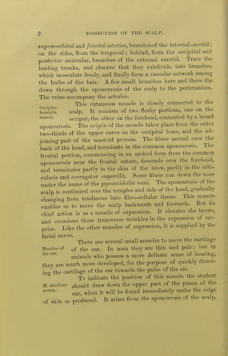 supra-orbital taud frontal arteries, branches of the internal carotid ; on the sides, from the temporal; behind, from the occijntaZ and posterior auricular, branches of the external carotid. Trace the leading trunks, and observe that they subdivide into branches, which inosculate freely, and finally form a vascular network among the bulbs of the hair. A few small branches here and there dip down through the aponeurosis of the scalp to the pericranium. The veins accompany the arteries. This cutaneous muscle is closely connected to tbe fvZflZ scalp. It consists of two fleshy portions, one on the muscle. occiput, the other on the forehead, connected by a broad aponeurosis. The origin of the muscle takes place from the outer two-thirds of the upper curve on the occipital bone, and the ad- joining part of the mastoid process. The fibres ascend over the back of the head, and terminate in the common aponeurosis. The frontal portion, commencing in an arched form from the common aponeurosis near the frontal suture, descends over the forehead, and terminates partly in the skin of the brow, partly in the orbi- cularis and corrugator supercilii. Some fibres run down the nose under the name of the pyramidalis nasi. The aponeurosis of the scalp is continued over the temples and side of the head, gradually changing from tendinous into fibro-cellular tissue. This muscle enables us to move the scalp backwards and forwards. But its chief action is as a muscle of expression. It elevates the brows, and occasions those transverse wrinkles in the expression of sur- prise. Like the other muscles of expression, it is supplied by the facial nerve. There are several small muscles to move the cartilage Muscles of Qf tiie ear. In man they are thin and pale; but m animals who possess a more delicate sense of hearing, they are much more developed, for the purpose of quickly direct- ing the cartilage of the ear towards the pulse of the air. To indicate the position of this muscle the student M. attollens g^ould draw down the upper part of the pinna of the ear when it will be found immediately under the ridge of skin so produced. It arises from the aponeurosis of the scalp,
