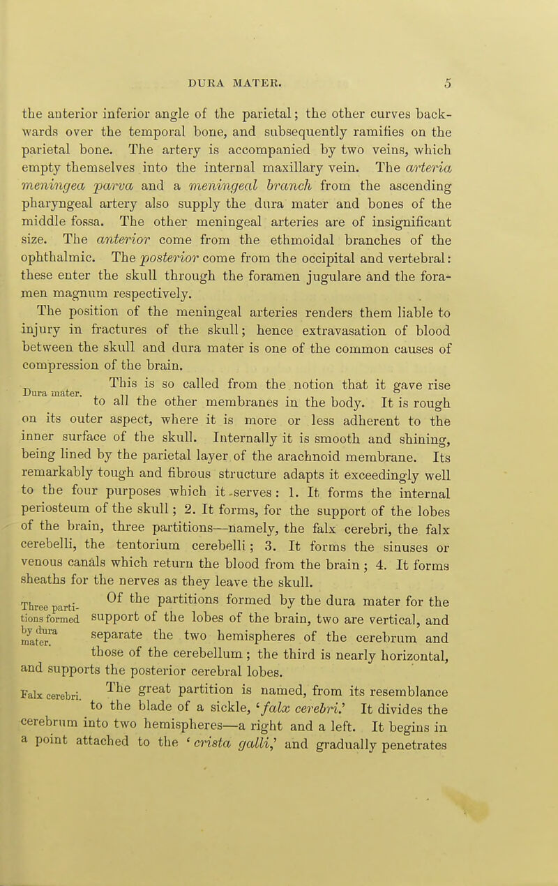 the anterior inferior angle of the parietal; the other curves back- wards over the temporal bone, and subsequently ramifies on the parietal bone. The artery is accompanied by two veins, which empty themselves into the internal maxillary vein. The arteria meningea parva and a meningeal branch from the ascending pharyngeal artery also supply the dura mater and bones of the middle fossa. The other meningeal arteries are of insignificant size. The anterior come from the ethmoidal branches of the ophthalmic. The posterior come from the occipital and vertebral: these enter the skull through the foramen jugulare and the fora^^ men magnum respectively. The position of the meningeal arteries renders them liable to injury in fractures of the skull; hence extravasation of blood between the skull and dura mater is one of the common causes of compression of the brain. This is so called from the notion that it gave rise Dura mater. , ^^ ,t ^ ■, . to all the other membranes m the body. It is rough on its outer aspect, where it is more or less adherent to the inner surface of the skull. Internally it is smooth and shining, being lined by the parietal layer of the arachnoid membrane. Its remarkably tough and fibrous structure adapts it exceedingly well to the four purposes which it-serves: 1. It forms the internal periosteum of the skull; 2. It forms, for the support of the lobes of the brain, three partitions—namely, the falx cerebri, the falx cerebelli, the tentorium cerebelli; 3. It forms the sinuses or venous canals which return the blood from the brain ; 4. It forms sheaths for the nerves as they leave the skull. Three parti- ^'^^ partitions formed by the dura mater for the tionsformed support of the lobes of the brain, two are vertical, and matir!'' Separate the two hemispheres of the cerebrum and those of the cerebellum ; the third is nearly horizontal, and supports the posterior cerebral lobes. Falx cerebri. ^'^^ S^^^* partition is named, from its resemblance to the blade of a sickle, 'falx cerebri: It divides the cerebrum into two hemispheres—a right and a left. It begins in a point attached to the ' crista galli; and gradually penetrates
