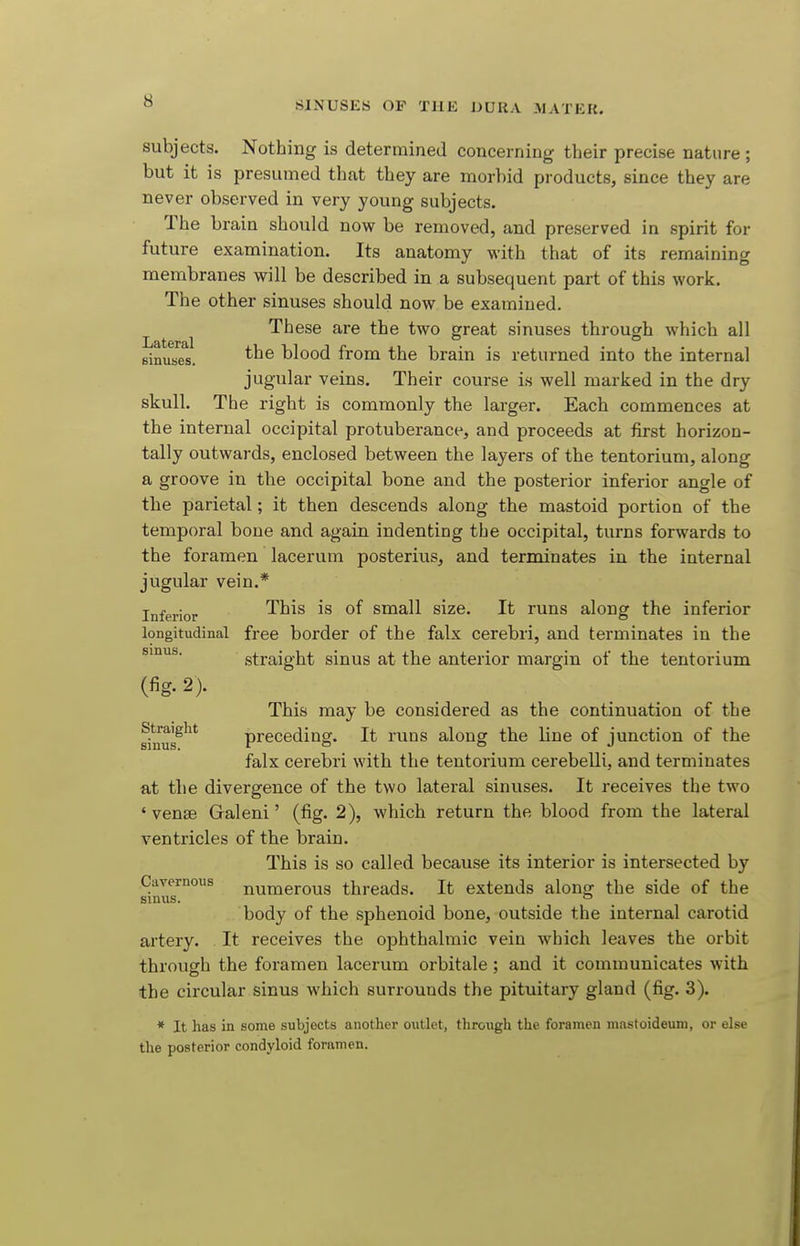 subjects. Nothing is determined concerning their precise nature ; but it is presumed that they are morbid products, since they are never observed in very young subjects. The brain should now be removed, and preserved in spirit for future examination. Its anatomy with that of its remaining membranes will be described in a subsequent part of this work. The other sinuses should now be examined. These are the two great sinuses through which all Binuses. blood from the brain is returned into the internal jugular veins. Their course is well marked in the dry skull. The right is commonly the larger. Each commences at the internal occipital protuberance, and proceeds at first horizon- tally outwards, enclosed between the layers of the tentorium, along a groove in the occipital bone and the posterior inferior angle of the parietal; it then descends along the mastoid portion of the temporal bone and again indenting the occipital, turns forwards to the foramen lacerum posterius, and terminates in the internal jugular vein.* Inferior ^^^^ small size. It runs along the inferior longitudinal free border of the falx cerebri, and terminates in the sinus. straight sinus at the anterior margin of the tentorium (fig. 2). This may be considered as the continuation of the sinus^'^* preceding. It runs along the line of junction of the falx cerebri with the tentorium cerebelli, and terminates at the divergence of the two lateral sinuses. It receives the two ' vense Galeni' (fig. 2), which return the blood from the lateral ventricles of the brain. This is so called because its interior is intersected by Cavernous numerous threads. It extends along the side of the sinus. ° body of the sphenoid bone, outside the internal carotid artery. It receives the ophthalmic vein which leaves the orbit through the foramen lacerum orbitale; and it communicates with the circular sinus which surrounds the pituitary gland (fig. 3). * It has in some subjects another outlet, through the foramen mnstoideimi, or else the posterior condyloid foramen.