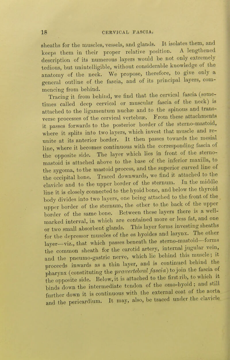 sheaths for the muscles, vesHels, and glands. It isolates them, and keeps them in their proper relative position. A lengthened description of its numerous layers would be not only extremely tedious, but unintelligible, without considerable knowledge of the anatomy of the neck. We propose, therefore, to give only a general outline of the fascia, and of its principal layers, com- mencing from behind. Tracing it from behind, we find that the cervical fascia (some- times called deep cervical or muscular fascia of the neck) is attached to the ligamentum nuchse and to the spinous and trans- verse processes of the cervical vertebrae. From these attachments it passes forwards to the posterior border of the sterno-mastoid, where it splits into two layers, which invest that muscle and re- unite at its anterior border. It then passes towards the mesial line, where it becomes continuous with the corresponding fascia of the'opposite side. The layer which lies in front of the sterno- mastoid is attached above to the base of the inferior maxdla, to the zygoma, to the mastoid process, and the superior curved line of the occipital bone. Traced downwards, we find it attached to the clavicle and to the upper border of the sternum. In the middle line it is closely connected to the hyoid bone, and below the thyroid body divides into two layers, one being attached to the front ot the upper border of the sternum, the other to the back of the upper border of the same bone. Between these layers there is a well- marked interval, in which are contained more or less fat, and one or two small absorbent glands. This layer forms investing sheaths for the depressor muscles of the os hyoides and larynx. The other layer-viz., that which passes beneath the sterno-mastoid—forms the common sheath for the carotid artery, internal jugular vein, and the pneumo-gastric nerve, which lie behind this muse e- it proceeds inwards as a thin layer, and is continued behind the pharynx (constituting the pravertebral fascia) to join the fascia of the opposite side. Below, it is attached to the first rib, to which it binds down the intermediate tendon of the omo-hyoid; and still further down it is continuous with the external coat of the aorta and the pericardium. It may, also, be traced under the clavicle