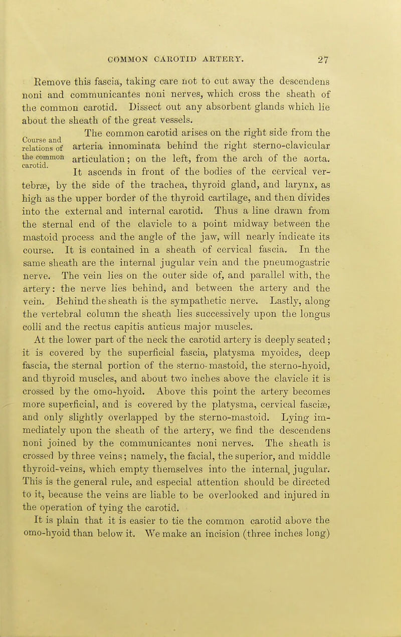 Eemove this fascia, taking care not to cut away the descendens noni and commnnicantes noni nerves, which cross the sheath of the common carotid. Dissect out any absorbent glands which lie about the sheath of the great vessels. The common carotid arises on the right side from the relations of arteria innominata behind the right sterno-clavicular ^0 common articulation; on the left, from the arch of the aorta. It ascends in front of the bodies of the cervical ver- tebrae, by the side of the trachea, thyroid gland, and larynx, as high as the upper border of the thyroid cartilage, and then divides into the external and internal carotid. Thus a line drawn from the sternal end of the clavicle to a point midway between the mastoid process and the angle of the jaw, will nearly indicate its course. It is contained in a sheath of cervical fascia. In the same sheath are the internal jugular vein and the pneumogastric nerve. The vein lies on the outer side of, and parallel with, the artery: the nerve lies behind, and between the artery and the vein. Behind the sheath is the sympathetic nerve. Lastly, along the vertebral column the sheath lies successively upon the longus colli and the rectus capitis anticus major muscles. At the lower part of the neck the carotid artery is deeply seated; it is covered by the superficial fascia, platysma myoides, deep fascia, the sternal portion of the sterno-mastoid, the sterno-hyoid, and thyroid muscles, and about two inches above the clavicle it is crossed by the omo-hyoid. Above this point the artery becomes more supevficial, and is covered by the platysma, cervical fascias, and only slightly overlapped by the sterno-mastoid. Lying im- mediately upon the sheath of the artery, we find the descendens noni joined by the communicantes noni nerves. The aheath is crossed by three veins; namely, the facial, the superior, and middle thyroid-veins, which empty themselves into the internal^ jugular. This is the general rule, and especial attention should be directed to it, because the veins are liable to be overlooked and injured in the operation of tying the carotid. It is plain that it is easier to tie the common carotid above the omo-hyoid than below it. We make an incision (three inches long)