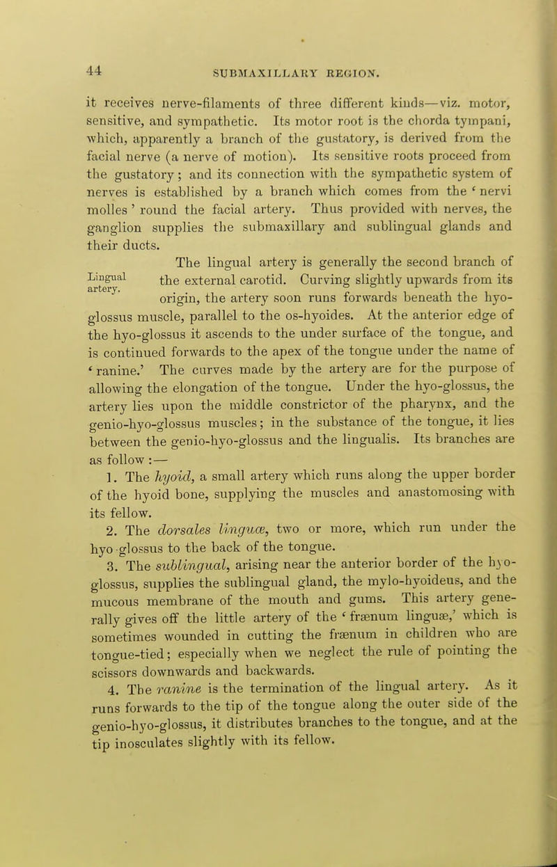 it receives nerve-filaments of three different kinds—viz. motor, sensitive, and sympathetic. Its motor root is the chorda tympani, which, apparently a branch of the gustatory, is derived from the facial nerve (a nerve of motion). Its sensitive roots proceed from the gustatory; and its connection with the sympathetic system of nerves is established by a branch which comes from the ' nervi molles ' round the facial artery. Thus provided with nerves, the ganglion supplies the submaxillary and sublingual glands and their ducts. The lingual artery is generally the second branch of Lingual ^j^g external carotid. Curving slightly upwards from its origin, the artery soon runs forwards beneath the hyo- glossus muscle, parallel to the os-hyoides. At the anterior edge of the hyo-glossus it ascends to the under sm-face of the tongue, and is continued forwards to the apex of the tongue under the name of * ranine.' The curves made by the artery are for the purpose of allowing the elongation of the tongue. Under the hyo-glossus, the artery lies upon the middle constrictor of the pharynx, and the genio-hyo-glossus muscles; in the substance of the tongue, it lies between the genio-hyo-glossus and the lingualis. Its branches are as follow: — 1. The hyoid, a small artery which runs along the upper border of the hyoid bone, supplying the muscles and anastomosing with its fellow. 2. The dorsales linguce, two or more, which run under the hyo -glossus to the back of the tongue. 3. The sublingual, arising near the anterior border of the hyo- glossus, supplies the sublingual gland, the mylo-hyoideus, and the mucous membrane of the mouth and gums. This artery gene- rally gives off the little artery of the ' frsenum linguae,' which is sometimes wounded in cutting the fraenum in children who are tongue-tied; especially when we neglect the rule of pointing the scissors downwards and backwards, 4. The ranine is the termination of the lingual artery. As it runs forwards to the tip of the tongue along the outer side of the genio-hyo-glossus, it distributes branches to the tongue, and at the tip inosculates slightly with its fellow.