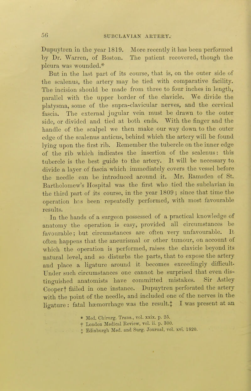 5G Dupuytren in the year 1819. More recently it has beeu performed by Dr. Warren, of Boston. The patient recovered, though the pleura was wounded.* But in the last part of its course, that is, on the outer side of the scalenus, the artery may be tied with comparative facility. The incision should be made from three to four inches in length, parallel with the upper border of the clavicle. We divide the platysma, some of the supra-clavicular nerves, and the cervical fascia. The external jugular vein must be drawn to the outer side, or divided and tied at both ends. With the finger and the handle of the scalpel we then make our way down to the outer edge of the scalenus anticus, behind which the artery will be found lying upon the first rib. Eemember the tubercle on the inner edge of the rib which indicates the insertion of the scalenus: this tubercle is the best guide to the artery. It will be necessary to divide a layer of fascia which immediately covers the vessel before the needle can be introduced around it. Mr. Eamsden of St. Bartholomew's Hospital was the first who tied the subclavian in the third part of its course, in the year 1809 ; since that time the operation hr.s been repeatedly performed, with most favourable results. In the hands of a surgeon possessed of a practical knowledge of anatomy the operation is easy, provided all circumstances be favourable; but circumstances are often very unfavourable. It often happens that the aneurismal or other tumour, on account of which the operation is performed, raises the clavicle beyond its natural level, and so disturbs the parts, that to expose the artery and place a ligature around it becomes exceedingly difficult- Under such circumstances one cannot be surprised that even dis- tinguished anatomists have committed mistakes. Sir Astley Cooperf failed in one instance. Dupuytren perforated the artery with the point of the needle, and included one of the nerves in the ligature : fatal haimorrhage was the result.^ I was present at an » Med. Chinirg. Trans., vol. xxix. p. 25. t London Medical Review, vol. ii. p. 300. + Edinburgh Med. and Surg. Journal, vol. xvi. 1820.