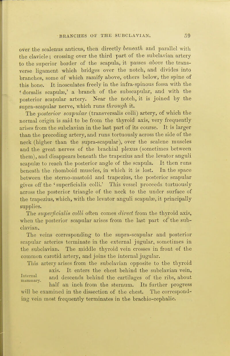 over the scalenus anticus, then directly beneath and parallel with the clavicle; crossing over the third part of the subclavian artery to the superior border of the scapula, it passes above the trans- verse lieament which bridges over the notch, and divides into branches, some of which ramify above, others below, the spine of this bone. It inosculates freely in the infra-spinous fossa with the ' dorsalis scapulte,' a branch of the subscapular, and with the posterior scapular artery. Near the notch, it is joined by the supra-scapular nerve, which runs through it. The 'posterior scapular (transversalis colli) artery, of which the normal origin is said to be from the thyroid axis, very frequently arises from the subclavian in the last part of its course. It is larger than the preceding artery, and runs tortuously across the side of the neck (higher than the supra-scapular), over the scalene muscles and the great nerves of the brachial plexus (sometimes between them), and disappears beneath the trapezius and the levator anguli scapulae to reach the posterior angle of the scapula. It then runs beneath the rhomboid muscles, in which it is lost. In the space between the sterno-mastoid and trapezius, the posterior scapular gives off the ' superficialis colli.' This vessel proceeds tortuously across the posterior triangle of the neck to the under surface of the trapezius, which, with the levator anguli scapulae, it principally supplies. The superficialis colli often comes direct from the thyroid axis, when the posterior scapular arises from the last part of the siib- clavian. The veins corresponding to the supra-scapular and posterior scapular arteries terminate in the external jugular, sometimes in the subclavian. The middle thyroid vein crosses in front of the common carotid artery, and joins the internal jugular. This artery arises from the subclavian opposite to the thyroid axis. It enters the chest behind the subclavian vein, Internal descends behind the cartilao-es of the ribs, about mammary. ° half an inch from the sternum. Its farther progress will be examined in the dissection of the chest. The correspond- ing vein most frequently terminates in the brachio-cephalic.