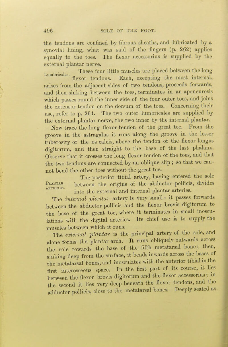the tendons are confined by fibrous sheaths, and lubricated by a synovial lining, what was said of the fingers (p. 262) applies equally to the toes. The flexor accessorius is supplied by the external plantar nerve. ^ , . , These four little muscles are placed between the long Lumbricales. ^ , flexor tendons. Each, excepting the most internal, arises from the adjacent sides of two tendons, proceeds forwards, and then sinking between the toes, terminates in an aponeurosis which passes round the inner side of the four outer toes, and joins the extensor tendon on the dorsum of the toes. Concerning their use, refer to p. 264. The two outer lumbricales are supplied by the external plantar nerve, the two inner by the internal plantar. Now trace the long flexor tendon of the great toe. From the groove in the astragalus it runs along the groove in the lesser tuberosity of the os calcis, above the tendon of the flexor longus digitorum, and then straight to the base of the last phalanx. Observe that it crosses the long flexor tendon of the toes, and that the two tendons are connected by an oblique slip; so that we can- not bend the other toes without the great toe. The posterior tibial artery, having entered the sole Plantar between the origins of the abductor pollicis, divides AKTEHiBs. .^^^ external and internal plantar arteries. The internal plantar artery is very small: it passes forwards between the abductor pollicis and the flexor brevis digitorum to the base of the great toe, where it terminates in small inoscu- lations with the digital arteries. Its chief use is to supply the muscles between which it runs. The external plantar is the principal artery of the sole, and alone forms the plantar arch. It runs obUquely outwards across the sole towards the base of the fifth metatarsal bone; then, sinking deep from the surface, it bends inwards across the bases of the metatarsal bones, and inosculates with the anterior tibial in the first interosseous space. In the first part of its course, it Hes between the flexor brevis digitorum and the flexor accessorius; m the second it lies very deep beneath the flexor tendons, and the adductor pollicis, close to the metatarsal bones. Deeply seated as