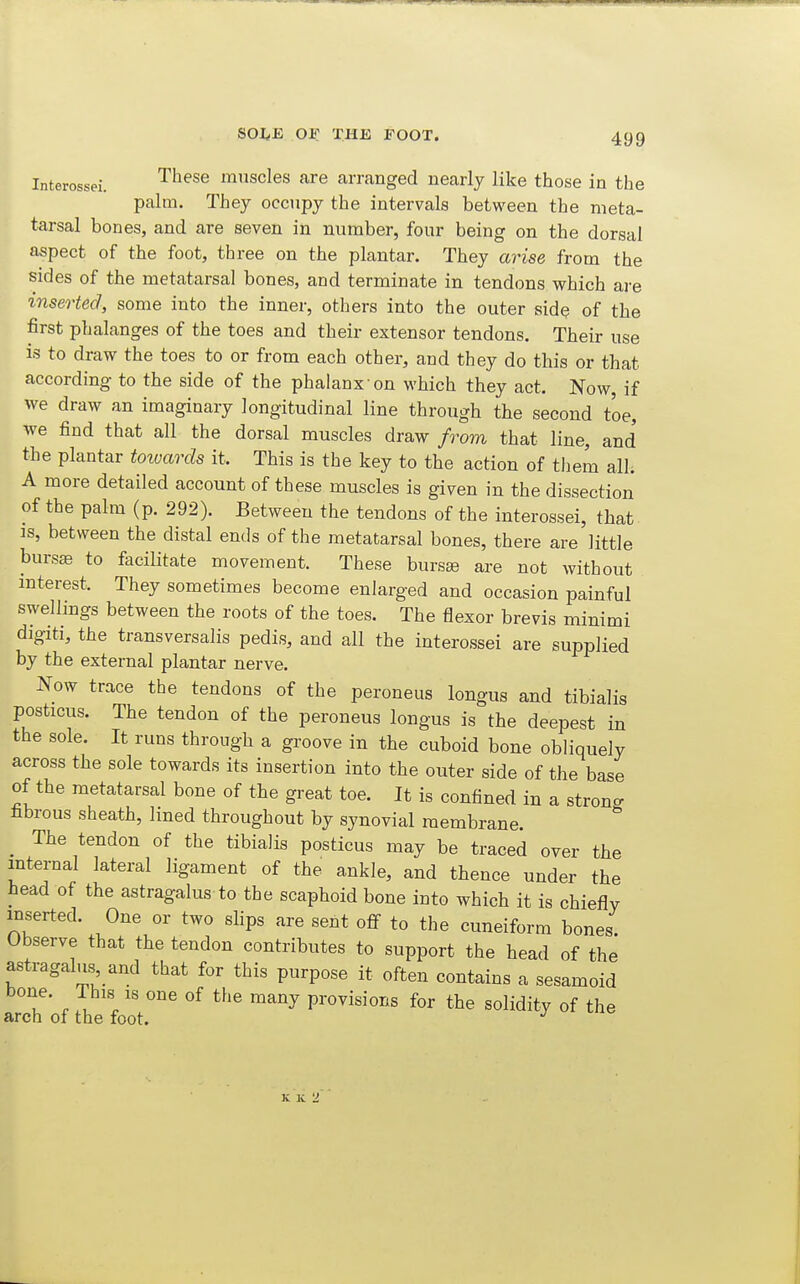 Interossei. ^^^^^ muscles are arranged nearly like those in the palm. They occupy the intervals between the meta- tarsal bones, and are seven in number, four being on the dorsal aspect of the foot, three on the plantar. They arise from the sides of the metatarsal bones, and terminate in tendons which are inserted, some into the inner, others into the outer side of the first phalanges of the toes and their extensor tendons. Their use is to draw the toes to or from each other, and they do this or that according to the side of the phalanx on which they act. Now, if we draw an imaginary longitudinal line through the second toe, we find that all the dorsal muscles draw from that line, and' the plantar towards it. This is the key to the action of them all; A more detailed account of these muscles is given in the dissection of the palm (p. 292). Between the tendons of the interossei, that is, between the distal ends of the metatarsal bones, there are little bursse to facilitate movement. These burs^ are not without interest. They sometimes become enlarged and occasion painful swellings between the roots of the toes. The flexor brevis minimi digiti, the transversalis pedis, and all the interossei are supplied by the external plantar nerve. Now trace the tendons of the peroneus longus and tibialis posticus. The tendon of the peroneus longus is the deepest in the sole. It runs through a groove in the cuboid bone obliquely across the sole towards its insertion into the outer side of the base of the metatarsal bone of the great toe. It is confined in a strong fibrous sheath, lined throughout by synovial membrane. ^ The tendon of the tibialis posticus may be traced over the internal lateral ligament of the ankle, and thence under the head of the astragalus-to the scaphoid bone into which it is chiefly inserted. One or two slips are sent off to the cuneiform bones Observe that the tendon contributes to support the head of the astragalus,_and that for this purpose it often contains a sesamoid u . .''''' ^^'^ ^^y provisions for the solidity of the arch of the foot. K K 2