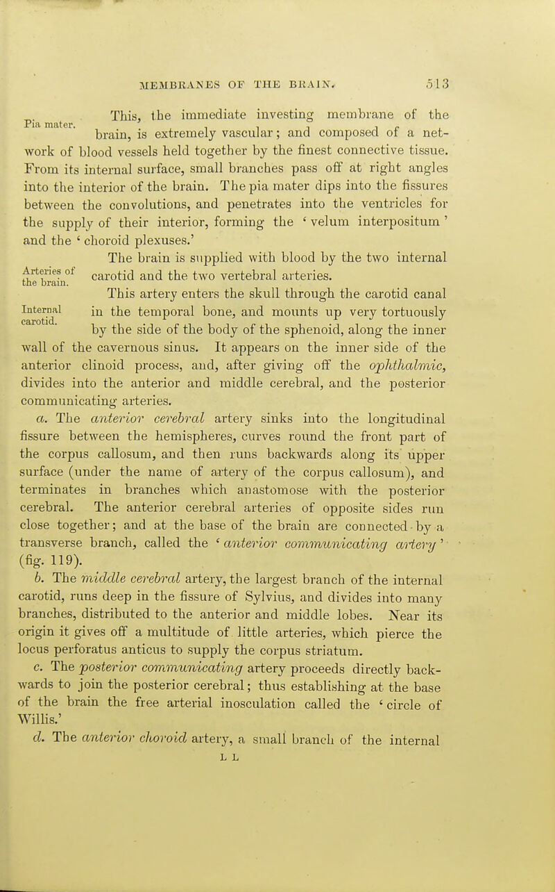 p. This, the immediate investing membrane of the brain, is extremely vascular; and composed of a net- work of blood vessels held together by the finest connective tissue. From its internal sui'face, small branches pass off at right angles into the interior of the brain. The pia mater dips into the fissures between the convolutions, and penetrates into the ventricles for the supply of their interior, forming the ' velum interpositum ' and the ' choroid plexuses.' The brain is supplied with blood by the two internal Arteries ot carotid and the two vertebral arteries. the brain. This artery enters the skull through the carotid canal Intermil in the temporal bone, and mounts up very tortuously by the side of the body of the sphenoid, along the inner wall of the cavernous sinus. It appears on the inner side of the anterior clinoid process, and, after giving off the ophthalmic, divides into the anterior and middle cerebral, and the posterior communicating arteries. a. The anterior cerebral artery sinks into the longitudinal fissure between the hemispheres, curves round the front part of the corpus callosum, and then runs backwards along its upper surface (under the name of artery of the corpus callosum), and terminates in branches which anastomose with the posterior cerebral. The anterior cerebral arteries of opposite sides run close together; and at the base of the brain are connected■ by a transverse branch, called the ' anterior communicating aHory' (fig. 119). 6. The middle cerebral artery, the largest branch of the internal carotid, runs deep in the fissure of Sylvius, and divides into many branches, distributed to the anterior and middle lobes. Near its origin it gives off a multitude of. little arteries, which pierce the locus perforatus a,nticus to supply the corpus striatum. c. The posterior communicating artery proceeds directly back- wards to join the posterior cerebral; thus establishing at the base of the brain the free arterial inosculation called the ' circle of Willis.' d. The anterior choroid artery, a small branch of the internal