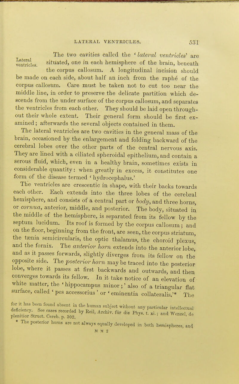 The two cavities called the ' lateral ventricles' are ventrfcles. Situated, One in each hemisphere of the brain, beneath the corpus callosum. A longitudinal incision should be made on each side, about half an inch from the raphe of the corpus callosum. Care must be taken not to cut too near the middle line, in order to preserve the delicate partition which de- scends from the under surface of the corpus callosum, and separates the ventricles from each other. They should be laid open through- out their whole extent. Their general form should be first ex- amined ; afterwards the several objects contained in them. The lateral ventricles are two cavities in the general mass of the brain, occasioned by the enlargement and folding backward of the cerebral lobes over the other parts of the central nervous axis. They are lined with a ciliated spheroidal epithelium, and contain a serous fluid, which, even in a healthy brain, sometimes exists in considerable quantity: when greatly in excess, it constitutes one form of the disease termed ' hydrocephalus.' The ventricles are crescentic in shape, with their backs towards each other. Each extends into the three lobes of the cerebral hemisphere, and consists of a central part or hody, and three horns, or cornua, anterior, middle, and posterior. The body, situated in the middle of the hemisphere, is separated from its fellow by the septum lucidum. Its roof is formed by the corpus callosum; and on the floor, beginning from the front, are seen, the corpus striatum, the taenia semicircularis, the optic thalamus, the choroid plexus, and the fornix. The anterior liorn extends into the anterior lobe,' and as it passes forwards, slightly diverges from its fellow on the opposite side. The ^posterior horn may be traced into the posterior lobe, where it passes at first backwards and outwards, and then converges towards its fellow. In it take notice of an elevation of white matter, the 'hippocampus minor;' also of a triangular flat surface, called ' pes accessorius ' or ' eminentia collateralis.'* The for it has been found absent in the human subject without any particular intellectual Str!: —rfo^' ^« * The posterior horns are not always equally developed in both hemispheres, and ?I >I 2