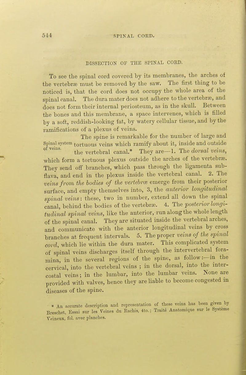 DISSECTION OF THE SPINAL CORD. To see the spinal cord covered by its membranes, the arches of the vertebrsB must be removed by the saw. The first thing to be noticed is, that the cord does not occupy the whole area of the spinal canal. The dura mater does not adhere to the vertebra, and does not form their internal periosteum, as in the skull. Between the bones and this membrane, a space intervenes, which is filled by a soft, reddish-looking fat, by watery cellular tissue, and by the ramifications of a plexus of veins. The spine is remarkable for the number of large and Spinal system tortuous veins which ramify about it, inside and outside °^ the vertebral canal.* They are—1. The dorsal veins, which form a tortuous plexus outside tlie arches of the vertebrae. They send off branches, which pass through the ligamenta sub- flava, and end in the plexus inside the vertebral canal. 2. The veins from the bodies of the vertebrce emerge from their posterior surface, and empty themselves into, 3, the anterior longitudinal spinal veins: these, two in number, extend all down the spinal canal, behind the bodies of the vertebrae. 4. The postei-ior longi- tudinal spinal veins, like the anterior, run along the whole length of the spinal canal. They are situated inside the vertebral arches, and communicate with the anterior longitudinal veins by cross branches at frequent intervals. 5. The proper veins of the spinal cord, which lie within the dura mater. This complicated system of spinal veins discharges itself through the intervertebral fora- mina, in the several regions of the spine, as follow:—in the cervical, into the vertebral veins ; in the dorsal, into the inter- costal veins; in the lumbar, into the lumbar veins. None are provided with valves, hence they are liable to become congested m diseases of the spine. * An accui-ate description and representation of these veins has been given by Breschet, Essai sur les Veines dn Eachis, 4to.; Traits Anatomiqne sur le Systfeme Veineux, fol. avec planches.
