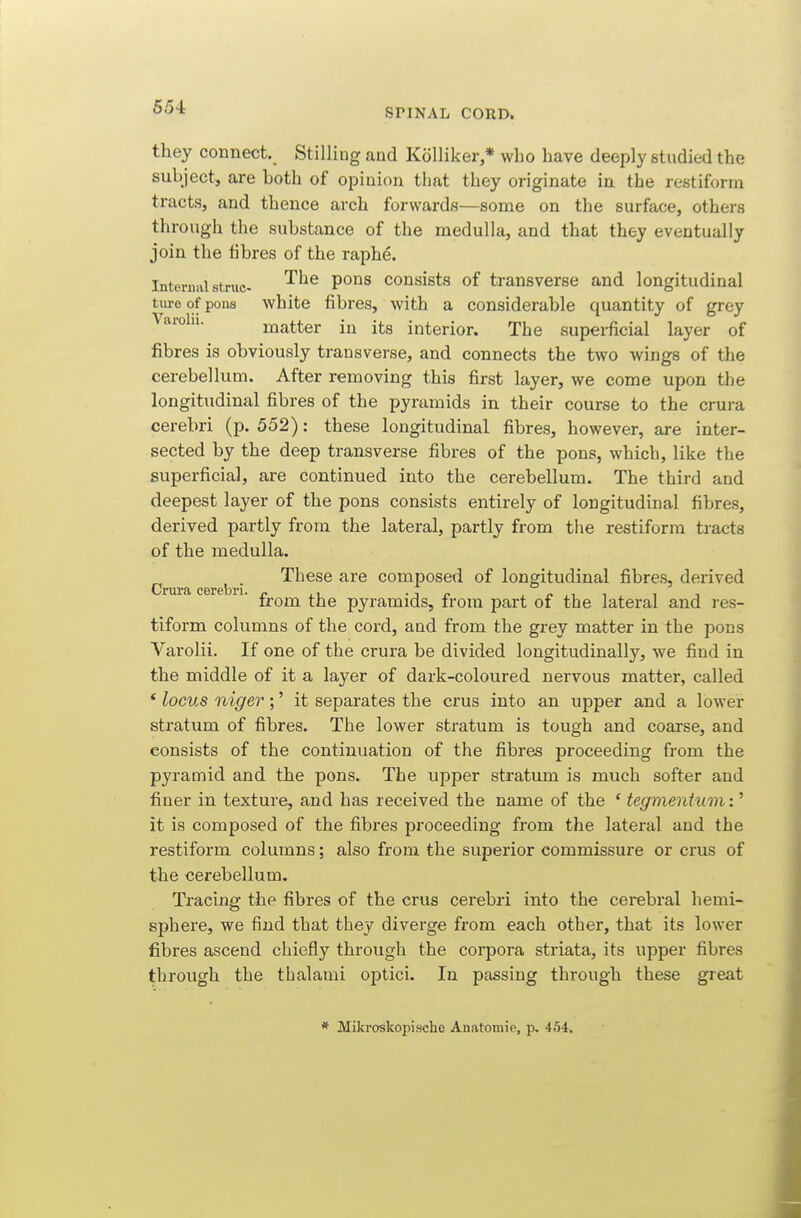 654 SPINAL CORD. they connect. Stilling and KoUiker,* who have deeply studied the subject, are both of opinion that they originate in the restiform tracts, and thence arch forwards—some on the surface, others through the substance of the medulla, and that they eventually join the tibres of the raphe. Internal struc. '^^^ P°^^ consists of transverse and longitudinal tiire of pons white fibres, with a considerable quantity of grey Varolii. matter in its interior. The superficial layer of fibres is obviously transverse, and connects the two wings of the cerebellum. After removing this first layer, we come upon the longitudinal fibres of the pyramids in their course to the crura cerebri (p. 552): these longitudinal fibres, however, are inter- sected by the deep transverse fibres of the pons, which, like the superficial, are continued into the cerebellum. The third and deepest layer of the pons consists entirely of longitudinal fibres, derived partly from the lateral, partly from the restiform tracts of the medulla. These are composed of longitudinal fibres, derived from the pyramids, from part of the lateral and res- tiform columns of the cord, and from the grey matter in the pons Varolii. If one of the crura be divided longitudinally, we find in the middle of it a layer of dark-coloured nervous matter, called * locus niger;' it separates the crus into an upper and a lower stratum of fibres. The lower stratum is tough and coarse, and consists of the continuation of the fibres proceeding from the pyramid and the pons. The upper stratum is much softer and finer in texture, and has received the name of the ' tegmentum:^ it is composed of the fibres proceeding from the lateral and the restiform columns; also from the superior commissure or crus of the cerebellum. Tracing the fibres of the crus cerebri into the cerebral hemi- sphere, we find that they diverge from each other, that its lower fibres ascend chiefly through the corpora striata, its upper fibres through the thalami optici. In passing through these great * Mikroskopische Anatomie, p, 454.