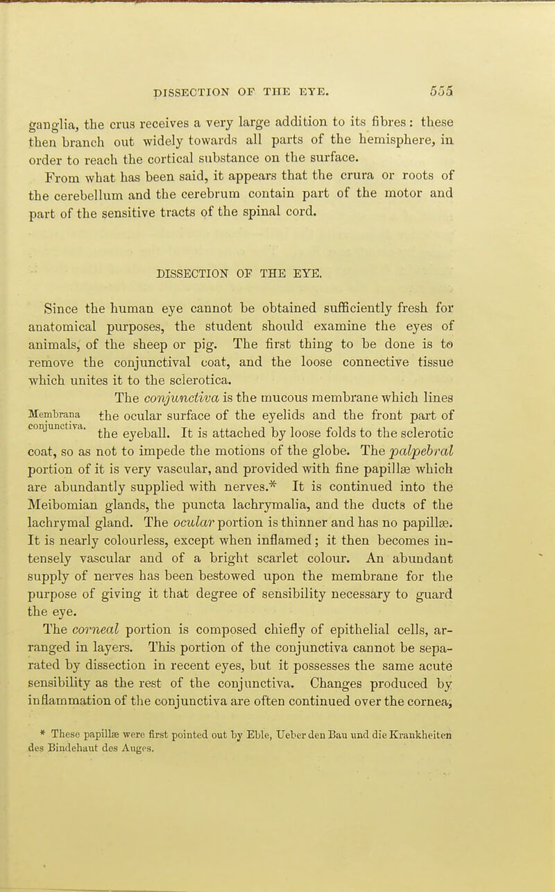ganglia, the crus receives a very large addition to its fibres: these then branch out widely towards all parts of the hemisphere, in order to reach the cortical substance on the surface. From what has been said, it appears that the crura or roots of the cerebellum and the cerebrum contain part of the motor and part of the sensitive tracts of the spinal cord. DISSECTION OF THE EYE. Since the human eye cannot be obtained sufficiently fresh for anatomical purposes, the student should examine the eyes of animals, of the sheep or pig. The first thing to be done is to remove the conjunctival coat, and the loose connective tissue which unites it to the sclerotica. The conjunctiva is the mucous membrane which lines Membrana the ocular surface of the eyelids and the front part of conjunctiva. eyeball. It is attached by loose folds to the sclerotic coat, so as not to impede the motions of the globe. The palpebral portion of it is very vascular, and provided with fine papillas which are abundantly supplied with nerves.* It is continued into the Meibomian glands, the puncta lachrymalia, and the ducts of the lachrymal gland. The ocular portion is thinner and has no papillae. It is nearly colourless, except when inflamed; it then becomes in- tensely vascular and of a bright scarlet colour. An abundant supply of nerves has been bestowed upon the membrane for the purpose of giving it that degree of sensibility necessary to guard the eye. The corneal portion is composed chiefly of epithelial cells, ar- ranged in layers. This portion of the conjunctiva cannot be sepa- rated by dissection in recent eyes, but it possesses the same acute sensibility as the rest of the conjunctiva. Changes produced by inflammation of the conjunctiva are often continued over the cornea, * These papillae were first pointed out by Eble, TJeber denBau und dieKrankheiten des Bindehaut des Auges.