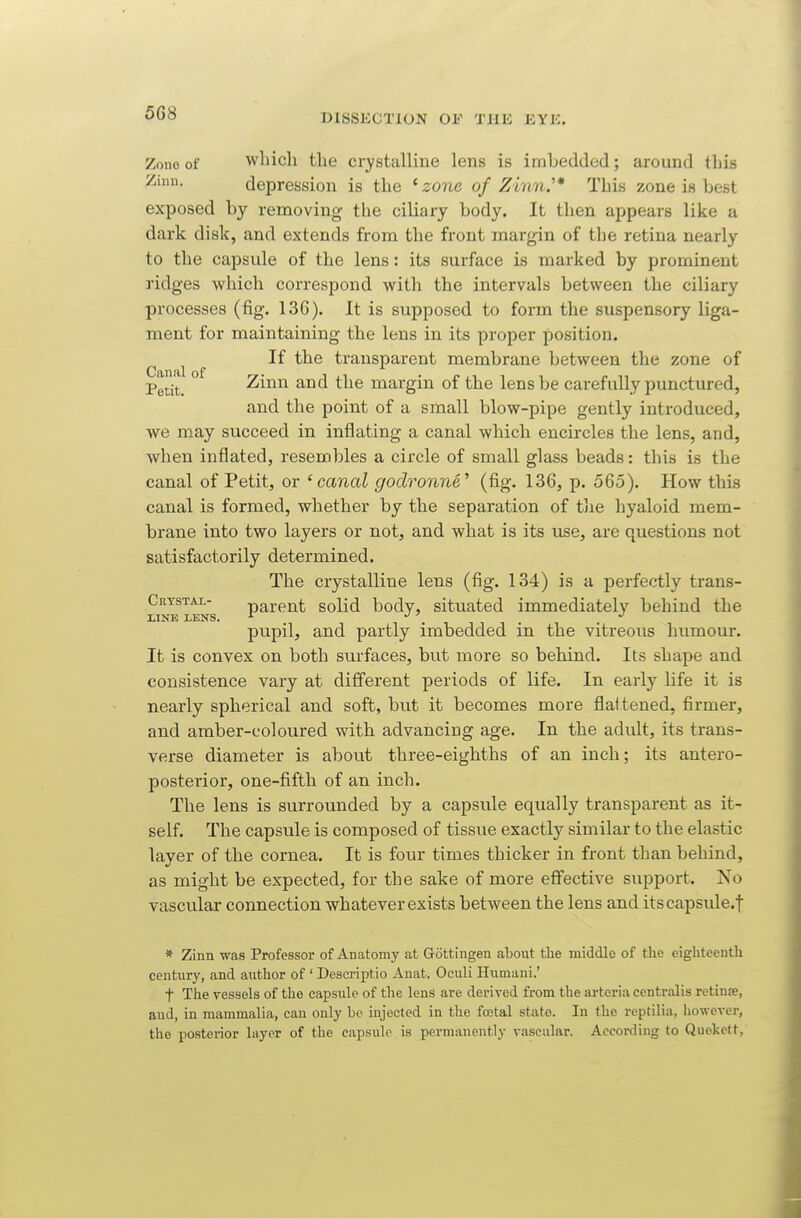 Zone of wliicli the crystalline lens is imbedded; around this Ziuu. depression is the ' zo7ie of Zinn.'* This zone is best exposed by removing the ciliary body. It then appears like a dark disk, and extends from the front margin of the retina nearly to the capsule of the lens: its surface is marked by prominent ridges which correspond with the intervals between the ciliary processes (fig. 136). It is supposed to form the suspensory liga- ment for maintaining the lens in its proper position. ^ ^ If the transparent membrane between the zone of Petit. ° Z'mn and the margin of the lens be carefully punctured, and the point of a small blow-pipe gently introduced, we may succeed in inflating a canal which encircles the lens, and, when inflated, resembles a circle of small glass beads: this is the canal of Petit, or 'canal godronne^ (fig. 136, p. 565). How this canal is formed, whether by the separation of the hyaloid mem- brane into two layers or not, and what is its use, are questions not satisfactorily determined. The crystalline lens (fig. 134) is a perfectly trans- Crystai.- parent solid body, situated immediately behind the LINE LENS. ^ pupil, and partly imbedded in the vitreous humour. It is convex on both surfaces, but more so behind. Its shape and consistence vary at different periods of life. In early life it is nearly spherical and soft, but it becomes more flattened, firmer, and amber-coloured with advancing age. In the adult, its trans- verse diameter is about three-eighths of an inch; its antero- posterior, one-fifth of an inch. The lens is surrounded by a capsule equally transparent as it- self. The capsule is composed of tissue exactly similar to the elastic layer of the cornea. It is four times thicker in front than behind, as might be expected, for the sake of more effective support. No vascular connection whatever exists between the lens and itscapsule.f * Zinn was Professor of Anatomy at G-ottingen about the middle of the eighteenth century, and author of ' Descriptio Anat. Oculi Humani.' t The vessels of the capsule of tlie lens are derived &om the arteria centralis retinae, and, in mammalia, can only be injected in the foetal state. In the reptilia, however, the posterior layer of the capsule is permanently vascular. According to Quekelt,